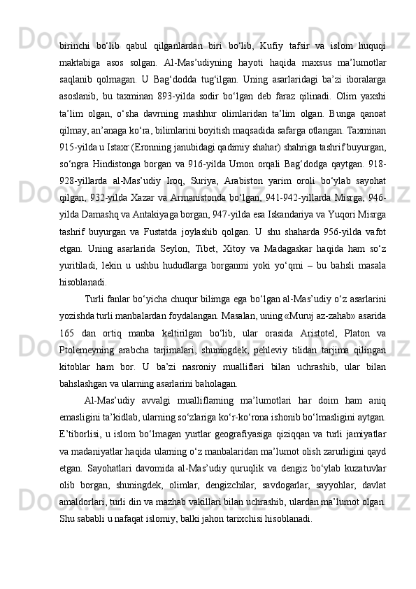 birinchi   bo‘lib   qabul   qilganlardan   biri   bo‘lib,   Kufiy   tafsir   va   islom   huquqi
maktabiga   asos   solgan.   Al-Mas’udiyning   hayoti   haqida   maxsus   ma’lumotlar
saqlanib   qolmagan.   U   Bag‘dodda   tug‘ilgan.   Uning   asarlaridagi   ba’zi   iboralarga
asoslanib,   bu   taxminan   893-yilda   sodir   bo‘lgan   deb   faraz   qilinadi.   Olim   yaxshi
ta’lim   olgan,   o‘sha   davrning   mashhur   olimlaridan   ta’lim   olgan.   Bunga   qanoat
qilmay, an’anaga ko‘ra, bilimlarini boyitish maqsadida safarga otlangan. Taxminan
915-yilda u Istaxr (Eronning janubidagi qadimiy shahar) shahriga tashrif buyurgan,
so‘ngra   Hindistonga   borgan   va   916-yilda   Umon   orqali   Bag‘dodga   qaytgan.   918-
928-yillarda   al-Mas’udiy   Iroq,   Suriya,   Arabiston   yarim   oroli   bo‘ylab   sayohat
qilgan,  932-yilda  Xazar   va   Armanistonda   bo‘lgan,   941-942-yillarda   Misrga,   946-
yilda Damashq va Antakiyaga borgan, 947-yilda esa Iskandariya va Yuqori Misrga
tashrif   buyurgan   va   Fustatda   joylashib   qolgan.   U   shu   shaharda   956-yilda   vafot
etgan.   Uning   asarlarida   Seylon,   Tibet,   Xitoy   va   Madagaskar   haqida   ham   so‘z
yuritiladi,   lekin   u   ushbu   hududlarga   borganmi   yoki   yo‘qmi   –   bu   bahsli   masala
hisoblanadi.
Turli fanlar bo‘yicha chuqur bilimga ega bo‘lgan al-Mas’udiy o‘z asarlarini
yozishda turli manbalardan foydalangan. Masalan, uning «Muruj az-zahab» asarida
165   dan   ortiq   manba   keltirilgan   bo‘lib,   ular   orasida   Aristotel,   Platon   va
Ptolemeyning   arabcha   tarjimalari,   shuningdek,   pehleviy   tilidan   tarjima   qilingan
kitoblar   ham   bor.   U   ba’zi   nasroniy   mualliflari   bilan   uchrashib,   ular   bilan
bahslashgan va ularning asarlarini baholagan. 
Al-Mas’udiy   avvalgi   mualliflarning   ma’lumotlari   har   doim   ham   aniq
emasligini ta’kidlab, ularning so‘zlariga ko‘r-ko‘rona ishonib bo‘lmasligini aytgan.
E’tiborlisi,   u   islom   bo‘lmagan   yurtlar   geografiyasiga   qiziqqan   va   turli   jamiyatlar
va madaniyatlar haqida ularning o‘z manbalaridan ma’lumot olish zarurligini qayd
etgan.   Sayohatlari   davomida   al-Mas’udiy   quruqlik   va   dengiz   bo‘ylab   kuzatuvlar
olib   borgan,   shuningdek,   olimlar,   dengizchilar,   savdogarlar,   sayyohlar,   davlat
amaldorlari, turli din va mazhab vakillari bilan uchrashib, ulardan ma’lumot olgan.
Shu sababli u nafaqat islomiy, balki jahon tarixchisi hisoblanadi. 