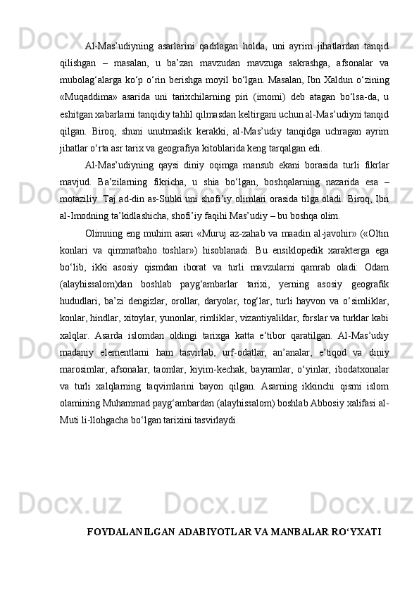 Al-Mas’udiyning   asarlarini   qadrlagan   holda,   uni   ayrim   jihatlardan   tanqid
qilishgan   –   masalan,   u   ba’zan   mavzudan   mavzuga   sakrashga,   afsonalar   va
mubolag‘alarga ko‘p o‘rin berishga moyil  bo‘lgan. Masalan,  Ibn Xaldun o‘zining
«Muqaddima»   asarida   uni   tarixchilarning   piri   (imomi)   deb   atagan   bo‘lsa-da,   u
eshitgan xabarlarni tanqidiy tahlil qilmasdan keltirgani uchun al-Mas’udiyni tanqid
qilgan.   Biroq,   shuni   unutmaslik   kerakki,   al-Mas’udiy   tanqidga   uchragan   ayrim
jihatlar o‘rta asr tarix va geografiya kitoblarida keng tarqalgan edi.
Al-Mas’udiyning   qaysi   diniy   oqimga   mansub   ekani   borasida   turli   fikrlar
mavjud.   Ba’zilarning   fikricha,   u   shia   bo‘lgan,   boshqalarning   nazarida   esa   –
motaziliy. Taj ad-din as-Subki uni shofi’iy olimlari orasida tilga oladi. Biroq, Ibn
al-Imodning ta’kidlashicha, shofi’iy faqihi Mas’udiy – bu boshqa olim.
Olimning eng muhim  asari  «Muruj  az-zahab va maadin  al-javohir» («Oltin
konlari   va   qimmatbaho   toshlar»)   hisoblanadi.   Bu   ensiklopedik   xarakterga   ega
bo‘lib,   ikki   asosiy   qismdan   iborat   va   turli   mavzularni   qamrab   oladi:   Odam
(alayhissalom)dan   boshlab   payg‘ambarlar   tarixi,   yerning   asosiy   geografik
hududlari,   ba’zi   dengizlar,   orollar,   daryolar,   tog‘lar,   turli   hayvon   va   o‘simliklar,
konlar, hindlar, xitoylar, yunonlar, rimliklar, vizantiyaliklar, forslar va turklar kabi
xalqlar.   Asarda   islomdan   oldingi   tarixga   katta   e’tibor   qaratilgan.   Al-Mas’udiy
madaniy   elementlarni   ham   tasvirlab,   urf-odatlar,   an’analar,   e’tiqod   va   diniy
marosimlar,   afsonalar,   taomlar,   kiyim-kechak,   bayramlar,   o‘yinlar,   ibodatxonalar
va   turli   xalqlarning   taqvimlarini   bayon   qilgan.   Asarning   ikkinchi   qismi   islom
olamining Muhammad payg‘ambardan (alayhissalom) boshlab Abbosiy xalifasi al-
Muti li-llohgacha bo‘lgan tarixini tasvirlaydi.
FOYDALANILGAN ADABIYOTLAR VA MANBALAR RO‘YXATI 