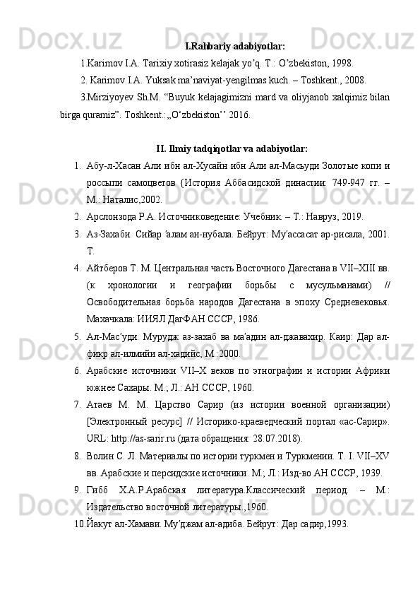 I.Rahbariy adabiyotlar:
1.Karimov I.А. Tarixiy xotirasiz kelajak yo q. T.: O zbekiston, 1998.ʼ ʼ
2.  Karimov I.A. Yuksak ma’naviyat-yengilmas kuch. – T oshkent ., 2008.
3. Mirziyoyev Sh.M. “Buyuk kelajagimizni mard va oliyjanob xalqimiz bilan
birga quramiz”. Toshkent.:,,O‘zbekiston’’ 2016.
II. Ilmiy tadqiqotlar va adabiyotlar :
1. Абу-л-Хасан Али ибн ал-Хусайн ибн Али ал-Масьуди Золотые копи и
россыпи   самоцветов   {История   Аббасидской   династии:   749-947   гг.   –
М.: Наталис,2002. 
2. Арслонзода Р.А. Источниковедение: Учебник. – Т.: Навруз, 2019.  
3. Аз-Захаби. Сийар  алам ан-нубала. Бейрут: Му ассасат ар-рисала, 2001.	
ʹ ʹ
Т.
4. Айтберов Т. М. Центральная часть Восточного Дагестана в VII–XIII вв.
(к   хронологии   и   географии   борьбы   с   мусульманами)   //
Освободительная   борьба   народов   Дагестана   в   эпоху   Средневековья.
Махачкала: ИИЯЛ ДагФАН СССР, 1986.
5. Ал-Мас уди.   Мурудж   аз-захаб   ва   ма адин   ал-джавахир.   Каир:   Дар   ал-	
ʹ ʹ
фикр ал-илмийи ал-хадийс,  M .:2000.
6. Арабские   источники   VII–X   веков   по   этнографии   и   истории   Африки
южнее Сахары. М.; Л.: АН СССР, 1960.
7. Атаев   М.   М.   Царство   Сарир   (из   истории   военной   организации)
[Электронный   ресурс]   //   Историко-краеведческий   портал   «ас-Сарир».
URL: http://as-sarir.ru (дата обращения: 28.07.2018).
8. Волин С. Л. Материалы по истории туркмен и Туркмении. Т. I. VII–XV
вв. Арабские и персидские источники. М.; Л.: Изд-во АН СССР, 1939.
9. Гибб   Х.А.Р.Арабская   литература.Классический   период.   –   М.:
Издательство восточной литературы.,1960.
10. Йакут ал-Хамави. Му джам ал-адиба. Бейрут: Дар садир,1993.	
ʹ 