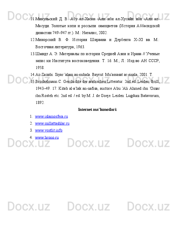 11. Микульский   Д.   В.   Абу   ал-Хасан   ‹Али   ибн   ал-Хусайн   ибн   ‹Али   ал-
Масуди.   Золотые   копи   и   россыпи   самоцветов   (История   Аббасидской
династии 749–947 гг.). М.: Наталис, 2002.
12. Минорский   В.   Ф.   История   Ширвана   и   Дербента   X–XI   вв.   М.:
Восточная литература, 1963.
13. Шмидт А. Э. Материалы по истории Средней Азии и Ирана // Ученые
запис   ки   Института   востоковедения.   Т .   16.   М .;   Л .:   Изд - во   АН   СССР ,
1958.
14. А z-Zaxabi. Siyar  alam an-nubala. Bayrut: Mu assasat ar-risala, 2001. T.ʹ ʹ
15. Brockelmann C. Geschichte der arabischen Litteratur. 2nd ed. Leiden: Brill,
194349.   17.   Kitab   al-a lak   an-nafisa,   auctore   Abu   Ali   Ahmed   ibn   Omar	
ʹ ʹ ʹ
ibn Rosteh etc. 2nd ed. / ed. by M. J. de Goeje. Leiden: Lugduni Batavorum,
1892.
Internet ma’lumotlari:
1. www.islamosfera.ru   
2. www.millattashlar.ru   
3. www.vostlit.info   
4. www.hrono.ru    