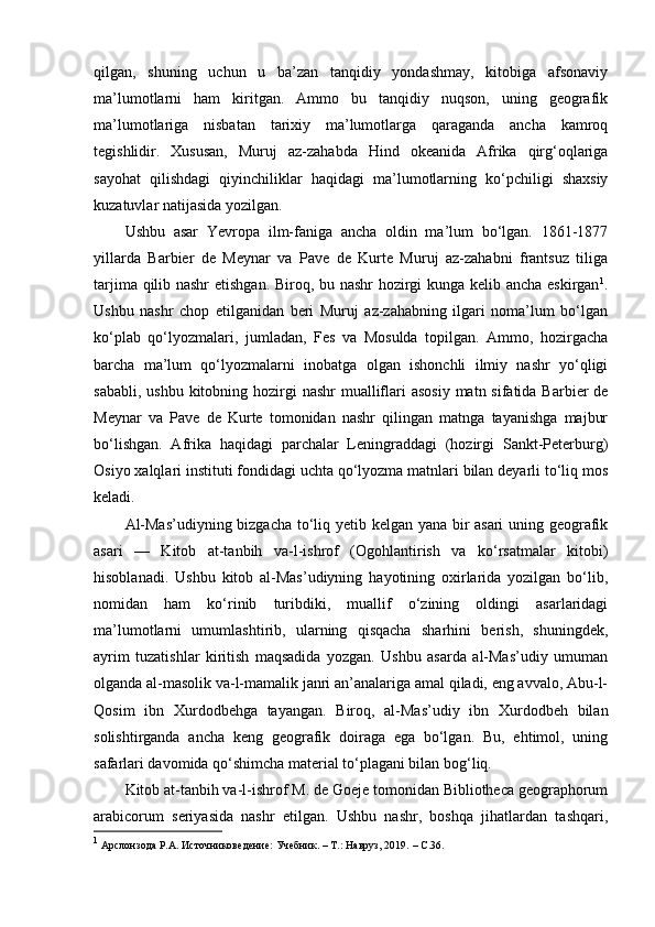 qilgan,   shuning   uchun   u   ba’zan   tanqidiy   yondashmay,   kitobiga   afsonaviy
ma’lumotlarni   ham   kiritgan.   Ammo   bu   tanqidiy   nuqson,   uning   geografik
ma’lumotlariga   nisbatan   tarixiy   ma’lumotlarga   qaraganda   ancha   kamroq
tegishlidir.   Xususan,   Muruj   az-zahabda   Hind   okeanida   Afrika   qirg‘oqlariga
sayohat   qilishdagi   qiyinchiliklar   haqidagi   ma’lumotlarning   ko‘pchiligi   shaxsiy
kuzatuvlar natijasida yozilgan.
Ushbu   asar   Yevropa   ilm-faniga   ancha   oldin   ma’lum   bo‘lgan.   1861-1877
yillarda   Barbier   de   Meynar   va   Pave   de   Kurte   Muruj   az-zahabni   frantsuz   tiliga
tarjima qilib nashr etishgan. Biroq, bu nashr hozirgi kunga kelib ancha eskirgan 1
.
Ushbu   nashr   chop   etilganidan   beri   Muruj   az-zahabning   ilgari   noma’lum   bo‘lgan
ko‘plab   qo‘lyozmalari,   jumladan,   Fes   va   Mosulda   topilgan.   Ammo,   hozirgacha
barcha   ma’lum   qo‘lyozmalarni   inobatga   olgan   ishonchli   ilmiy   nashr   yo‘qligi
sababli, ushbu  kitobning hozirgi  nashr  mualliflari  asosiy  matn sifatida Barbier  de
Meynar   va   Pave   de   Kurte   tomonidan   nashr   qilingan   matnga   tayanishga   majbur
bo‘lishgan.   Afrika   haqidagi   parchalar   Leningraddagi   (hozirgi   Sankt-Peterburg)
Osiyo xalqlari instituti fondidagi uchta qo‘lyozma matnlari bilan deyarli to‘liq mos
keladi.
Al-Mas’udiyning bizgacha to‘liq yetib kelgan yana bir asari  uning geografik
asari   —   Kitob   at-tanbih   va-l-ishrof   (Ogohlantirish   va   ko‘rsatmalar   kitobi)
hisoblanadi.   Ushbu   kitob   al-Mas’udiyning   hayotining   oxirlarida   yozilgan   bo‘lib,
nomidan   ham   ko‘rinib   turibdiki,   muallif   o‘zining   oldingi   asarlaridagi
ma’lumotlarni   umumlashtirib,   ularning   qisqacha   sharhini   berish,   shuningdek,
ayrim   tuzatishlar   kiritish   maqsadida   yozgan.   Ushbu   asarda   al-Mas’udiy   umuman
olganda al-masolik va-l-mamalik janri an’analariga amal qiladi, eng avvalo, Abu-l-
Qosim   ibn   Xurdodbehga   tayangan.   Biroq,   al-Mas’udiy   ibn   Xurdodbeh   bilan
solishtirganda   ancha   keng   geografik   doiraga   ega   bo‘lgan.   Bu,   ehtimol,   uning
safarlari davomida qo‘shimcha material to‘plagani bilan bog‘liq.
Kitob at-tanbih va-l-ishrof M. de Goeje tomonidan Bibliotheca geographorum
arabicorum   seriyasida   nashr   etilgan.   Ushbu   nashr,   boshqa   jihatlardan   tashqari,
1
  Арслонзода Р.А. Источниковедение: Учебник. – Т.: Навруз, 2019.  –  C .36. 