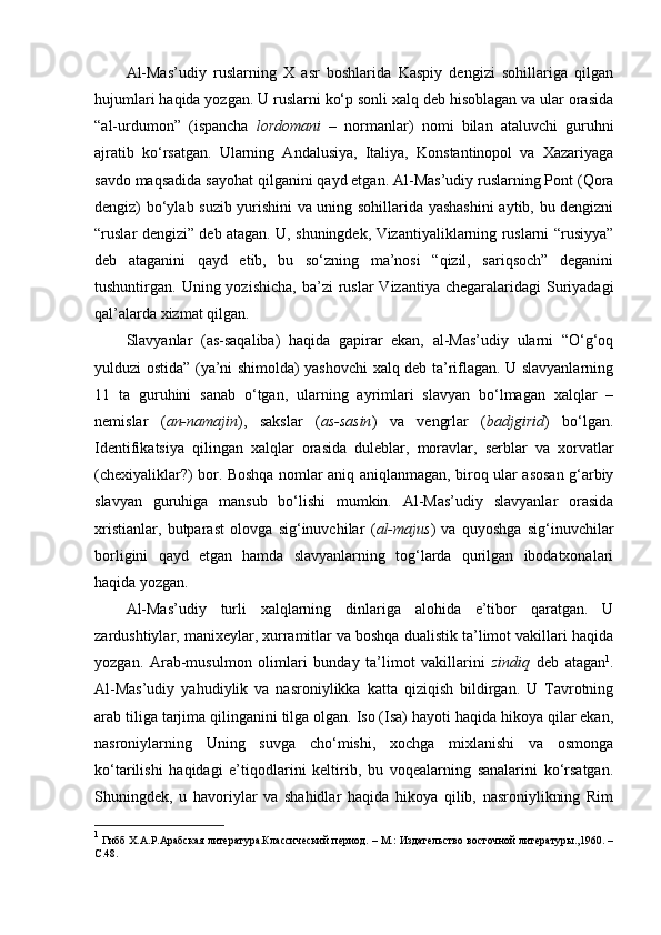 Al-Mas’udiy   ruslarning   X   asr   boshlarida   Kaspiy   dengizi   sohillariga   qilgan
hujumlari haqida yozgan. U ruslarni ko‘p sonli xalq deb hisoblagan va ular orasida
“al-urdumon”   (ispancha   lordomani   –   normanlar)   nomi   bilan   ataluvchi   guruhni
ajratib   ko‘rsatgan.   Ularning   Andalusiya,   Italiya,   Konstantinopol   va   Xazariyaga
savdo maqsadida sayohat qilganini qayd etgan. Al-Mas’udiy ruslarning Pont (Qora
dengiz) bo‘ylab suzib yurishini va uning sohillarida yashashini  aytib, bu dengizni
“ruslar dengizi” deb atagan. U, shuningdek, Vizantiyaliklarning ruslarni “rusiyya”
deb   ataganini   qayd   etib,   bu   so‘zning   ma’nosi   “qizil,   sariqsoch”   deganini
tushuntirgan. Uning  yozishicha,  ba’zi  ruslar   Vizantiya  chegaralaridagi   Suriyadagi
qal’alarda xizmat qilgan.
Slavyanlar   (as-saqaliba)   haqida   gapirar   ekan,   al-Mas’udiy   ularni   “O‘g‘oq
yulduzi ostida” (ya’ni shimolda) yashovchi xalq deb ta’riflagan. U slavyanlarning
11   ta   guruhini   sanab   o‘tgan,   ularning   ayrimlari   slavyan   bo‘lmagan   xalqlar   –
nemislar   ( an-namajin ),   sakslar   ( as-sasin )   va   vengrlar   ( badjgirid )   bo‘lgan.
Identifikatsiya   qilingan   xalqlar   orasida   duleblar,   moravlar,   serblar   va   xorvatlar
(chexiyaliklar?) bor. Boshqa nomlar aniq aniqlanmagan, biroq ular asosan g‘arbiy
slavyan   guruhiga   mansub   bo‘lishi   mumkin.   Al-Mas’udiy   slavyanlar   orasida
xristianlar,   butparast   olovga   sig‘inuvchilar   ( al-majus )   va   quyoshga   sig‘inuvchilar
borligini   qayd   etgan   hamda   slavyanlarning   tog‘larda   qurilgan   ibodatxonalari
haqida yozgan.
Al-Mas’udiy   turli   xalqlarning   dinlariga   alohida   e’tibor   qaratgan.   U
zardushtiylar, manixeylar, xurramitlar va boshqa dualistik ta’limot vakillari haqida
yozgan.   Arab-musulmon   olimlari   bunday   ta’limot   vakillarini   zindiq   deb   atagan 1
.
Al-Mas’udiy   yahudiylik   va   nasroniylikka   katta   qiziqish   bildirgan.   U   Tavrotning
arab tiliga tarjima qilinganini tilga olgan. Iso (Isa) hayoti haqida hikoya qilar ekan,
nasroniylarning   Uning   suvga   cho‘mishi,   xochga   mixlanishi   va   osmonga
ko‘tarilishi   haqidagi   e’tiqodlarini   keltirib,   bu   voqealarning   sanalarini   ko‘rsatgan.
Shuningdek,   u   havoriylar   va   shahidlar   haqida   hikoya   qilib,   nasroniylikning   Rim
1
  Гибб Х.А.Р.Арабская литература.Классический период. – М.: Издательство восточной литературы.,1960. –
C .48. 