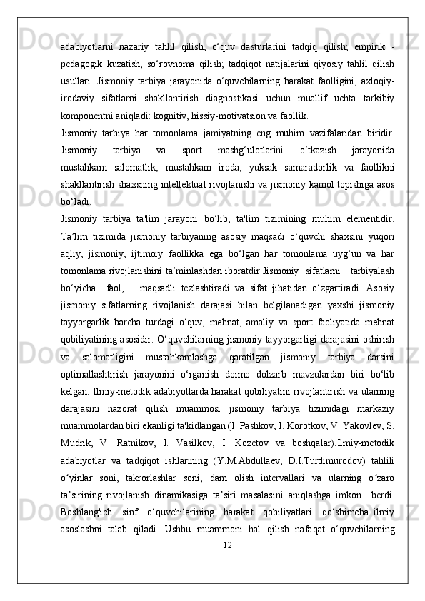 adabiyotlarni   nazariy   tahlil   qilish,   o‘quv   dasturlarini   tadqiq   qilish;   empirik   -
pedagogik   kuzatish,   so‘rovnoma   qilish;   tadqiqot   natijalarini   qiyosiy   tahlil   qilish
usullari.   Jismoniy   tarbiya   jarayonida   o‘quvchilarning   harakat   faolligini,   axloqiy-
irodaviy   sifatlarni   shakllantirish   diagnostikasi   uchun   muallif   uchta   tarkibiy
komponentni aniqladi: kognitiv, hissiy-motivatsion va faollik.
Jismoniy   tarbiya   har   tomonlama   jamiyatning   eng   muhim   vazifalaridan   biridir.
Jismoniy       tarbiya       va       sport       mashg‘ulotlarini       o‘tkazish       jarayonida
mustahkam   salomatlik,   mustahkam   iroda,   yuksak   samaradorlik   va   faollikni
shakllantirish shaxsning intellektual rivojlanishi va jismoniy kamol topishiga asos
bo‘ladi.
Jismoniy   tarbiya   ta'lim   jarayoni   bo‘lib,   ta'lim   tizimining   muhim   elementidir.
Ta’lim   tizimida   jismoniy   tarbiyaning   asosiy   maqsadi   o‘quvchi   shaxsini   yuqori
aqliy,   jismoniy,   ijtimoiy   faollikka   ega   bo‘lgan   har   tomonlama   uyg‘un   va   har
tomonlama rivojlanishini ta’minlashdan iboratdir Jismoniy   sifatlarni     tarbiyalash
bo‘yicha     faol,       maqsadli   tezlashtiradi   va   sifat   jihatidan   o‘zgartiradi.   Asosiy
jismoniy   sifatlarning   rivojlanish   darajasi   bilan   belgilanadigan   yaxshi   jismoniy
tayyorgarlik   barcha   turdagi   o‘quv,   mehnat,   amaliy   va   sport   faoliyatida   mehnat
qobiliyatining asosidir.  O‘quvchilarning jismoniy  tayyorgarligi  darajasini  oshirish
va   salomatligini   mustahkamlashga   qaratilgan   jismoniy   tarbiya   darsini
optimallashtirish   jarayonini   o‘rganish   doimo   dolzarb   mavzulardan   biri   bo‘lib
kelgan. Ilmiy-metodik adabiyotlarda harakat qobiliyatini rivojlantirish va ularning
darajasini   nazorat   qilish   muammosi   jismoniy   tarbiya   tizimidagi   markaziy
muammolardan biri ekanligi ta'kidlangan (I. Pashkov, I. Korotkov, V. Yakovlev, S.
Mudrik,   V.   Ratnikov,   I.   Vasilkov,   I.   Kozetov   va   boshqalar).Ilmiy-metodik
adabiyotlar   va   tadqiqot   ishlarining   (Y.M.Abdullaev,   D.I.Turdimurodov)   tahlili
o yinlar   soni,   takrorlashlar   soni,   dam   olish   intervallari   va   ularning   o zaroʻ ʻ
ta sirining   rivojlanish   dinamikasiga   ta siri   masalasini   aniqlashga   imkon     berdi.
ʼ ʼ
Boshlang'ich     sinf     o‘quvchilarining     harakat     qobiliyatlari     qo‘shimcha   ilmiy
asoslashni   talab   qiladi.   Ushbu   muammoni   hal   qilish   nafaqat   o‘quvchilarning
12 