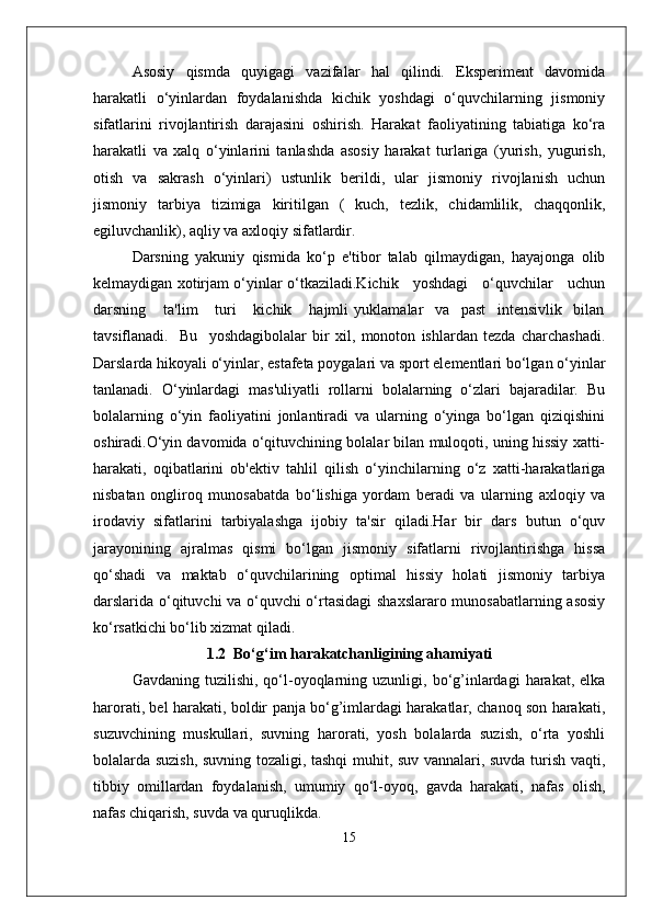 Asosiy   qismda   quyigagi   vazifalar   hal   qilindi.   Eksperiment   davomida
harakatli   o‘yinlardan   foydalanishda   kichik   yoshdagi   o‘quvchilarning   jismoniy
sifatlarini   rivojlantirish   darajasini   oshirish.   Harakat   faoliyatining   tabiatiga   ko‘ra
harakatli   va   xalq   o‘yinlarini   tanlashda   asosiy   harakat   turlariga   (yurish,   yugurish,
otish   va   sakrash   o‘yinlari)   ustunlik   berildi,   ular   jismoniy   rivojlanish   uchun
jismoniy   tarbiya   tizimiga   kiritilgan   (   kuch,   tezlik,   chidamlilik,   chaqqonlik,
egiluvchanlik), aqliy va axloqiy sifatlardir.
Darsning   yakuniy   qismida   ko‘p   e'tibor   talab   qilmaydigan,   hayajonga   olib
kelmaydigan xotirjam o‘yinlar o‘tkaziladi.Kichik     yoshdagi     o‘quvchilar     uchun
darsning       ta'lim       turi       kichik       hajmli   yuklamalar     va     past     intensivlik     bilan
tavsiflanadi.     Bu     yoshdagibolalar   bir   xil,   monoton   ishlardan   tezda   charchashadi.
Darslarda hikoyali o‘yinlar, estafeta poygalari va sport elementlari bo‘lgan o‘yinlar
tanlanadi.   O‘yinlardagi   mas'uliyatli   rollarni   bolalarning   o‘zlari   bajaradilar.   Bu
bolalarning   o‘yin   faoliyatini   jonlantiradi   va   ularning   o‘yinga   bo‘lgan   qiziqishini
oshiradi.O‘yin davomida o‘qituvchining bolalar bilan muloqoti, uning hissiy xatti-
harakati,   oqibatlarini   ob'ektiv   tahlil   qilish   o‘yinchilarning   o‘z   xatti-harakatlariga
nisbatan   ongliroq   munosabatda   bo‘lishiga   yordam   beradi   va   ularning   axloqiy   va
irodaviy   sifatlarini   tarbiyalashga   ijobiy   ta'sir   qiladi.Har   bir   dars   butun   o‘quv
jarayonining   ajralmas   qismi   bo‘lgan   jismoniy   sifatlarni   rivojlantirishga   hissa
qo‘shadi   va   maktab   o‘quvchilarining   optimal   hissiy   holati   jismoniy   tarbiya
darslarida o‘qituvchi va o‘quvchi o‘rtasidagi  shaxslararo munosabatlarning asosiy
ko‘rsatkichi bo‘lib xizmat qiladi.
1.2  Bo‘g‘im harakatchanligining ahamiyati
Gavdaning  tuzilishi,  qo‘l-oyoqlarning  uzunligi,  bo‘g’inlardagi   harakat,  elka
harorati, bel harakati, boldir panja bo‘g’imlardagi harakatlar, chanoq son harakati,
suzuvchining   muskullari,   suvning   harorati,   yosh   bolalarda   suzish,   o‘rta   yoshli
bolalarda suzish, suvning tozaligi, tashqi muhit, suv vannalari, suvda turish vaqti,
tibbiy   omillardan   foydalanish,   umumiy   qo‘l-oyoq,   gavda   harakati,   nafas   olish,
nafas chiqarish, suvda va quruqlikda.
15 
