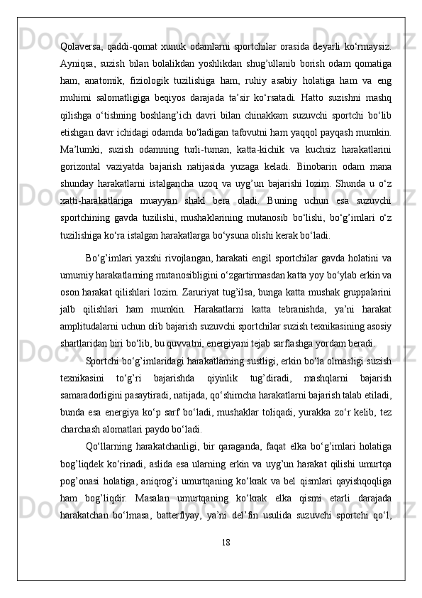 Qolaversa,   qaddi-qomat   xunuk   odamlarni   sportchilar   orasida   deyarli   ko‘rmaysiz.
Ayniqsa,   suzish   bilan   bolalikdan   yoshlikdan   shug’ullanib   borish   odam   qomatiga
ham,   anatomik,   fiziologik   tuzilishiga   ham,   ruhiy   asabiy   holatiga   ham   va   eng
muhimi   salomatligiga   beqiyos   darajada   ta’sir   ko‘rsatadi.   Hatto   suzishni   mashq
qilishga   o‘tishning   boshlang’ich   davri   bilan   chinakkam   suzuvchi   sportchi   bo‘lib
etishgan davr ichidagi odamda bo‘ladigan tafovutni ham yaqqol payqash mumkin.
Ma’lumki,   suzish   odamning   turli-tuman,   katta-kichik   va   kuchsiz   harakatlarini
gorizontal   vaziyatda   bajarish   natijasida   yuzaga   keladi.   Binobarin   odam   mana
shunday   harakatlarni   istalgancha   uzoq   va   uyg’un   bajarishi   lozim.   Shunda   u   o‘z
xatti-harakatlariga   muayyan   shakl   bera   oladi.   Buning   uchun   esa   suzuvchi
sportchining   gavda   tuzilishi,   mushaklarining   mutanosib   bo‘lishi,   bo‘g’imlari   o‘z
tuzilishiga ko‘ra istalgan harakatlarga bo‘ysuna olishi kerak bo‘ladi. 
Bo‘g’imlari   yaxshi  rivojlangan,  harakati   engil   sportchilar   gavda  holatini   va
umumiy harakatlarning mutanosibligini o‘zgartirmasdan katta yoy bo‘ylab erkin va
oson harakat qilishlari  lozim. Zaruriyat tug’ilsa, bunga katta mushak gruppalarini
jalb   qilishlari   ham   mumkin.   Harakatlarni   katta   tebranishda,   ya’ni   harakat
amplitudalarni uchun olib bajarish suzuvchi sportchilar suzish texnikasining asosiy
shartlaridan biri bo‘lib, bu quvvatni, energiyani tejab sarflashga yordam beradi.
Sportchi bo‘g’imlaridagi harakatlarning sustligi, erkin bo‘la olmasligi suzish
texnikasini   to‘g’ri   bajarishda   qiyinlik   tug’diradi,   mashqlarni   bajarish
samaradorligini pasaytiradi, natijada, qo‘shimcha harakatlarni bajarish talab etiladi,
bunda   esa   energiya   ko‘p   sarf   bo‘ladi,   mushaklar   toliqadi,   yurakka   zo‘r   kelib,   tez
charchash alomatlari paydo bo‘ladi.
Qo‘llarning   harakatchanligi,   bir   qaraganda,   faqat   elka   bo‘g’imlari   holatiga
bog’liqdek   ko‘rinadi,   aslida   esa   ularning  erkin  va   uyg’un  harakat   qilishi   umurtqa
pog’onasi   holatiga,   aniqrog’i   umurtqaning   ko‘krak   va   bel   qismlari   qayishqoqliga
ham   bog’liqdir.   Masalan   umurtqaning   ko‘krak   elka   qismi   etarli   darajada
harakatchan   bo‘lmasa,   batterflyay,   ya’ni   del’fin   usulida   suzuvchi   sportchi   qo‘l,
18 