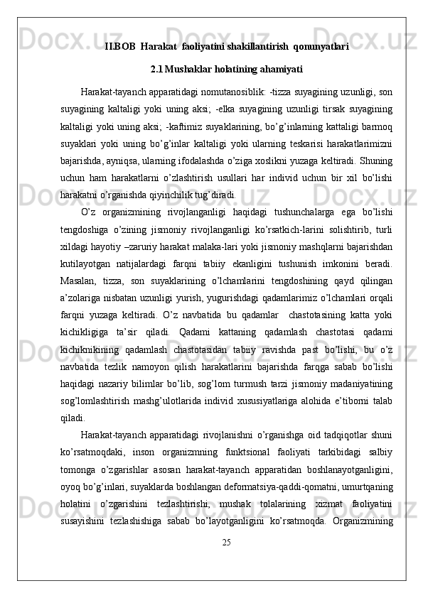 II.BOB  Harakat  faoliyatini shakillantirish  qonunyatlari
2.1   Mushaklar holatining ahamiyati
Harakat-tayanch apparatidagi nomutanosiblik: -tizza suyagining uzunligi, son
suyagining   kaltaligi   yoki   uning   aksi;   -elka   suyagining   uzunligi   tirsak   suyagining
kaltaligi yoki uning aksi;  -kaftimiz suyaklarining, bo’g’inlarning kattaligi barmoq
suyaklari   yoki   uning   bo’g’inlar   kaltaligi   yoki   ularning   teskarisi   harakatlarimizni
bajarishda, ayniqsa, ularning ifodalashda o’ziga xoslikni yuzaga keltiradi. Shuning
uchun   ham   harakatlarni   o’zlashtirish   usullari   har   individ   uchun   bir   xil   bo’lishi
harakatni o’rganishda qiyinchilik tug’diradi. 
O’z   organizmining   rivojlanganligi   haqidagi   tushunchalarga   ega   bo’lishi
tengdoshiga   o’zining   jismoniy   rivojlanganligi   ko’rsatkich-larini   solishtirib,   turli
xildagi hayotiy –zaruriy harakat malaka-lari yoki jismoniy mashqlarni bajarishdan
kutilayotgan   natijalardagi   farqni   tabiiy   ekanligini   tushunish   imkonini   beradi.
Masalan,   tizza,   son   suyaklarining   o’lchamlarini   tengdoshining   qayd   qilingan
a’zolariga nisbatan  uzunligi  yurish, yugurishdagi  qadamlarimiz o’lchamlari  orqali
farqni   yuzaga   keltiradi.   O’z   navbatida   bu   qadamlar     chastotasining   katta   yoki
kichikligiga   ta’sir   qiladi.   Qadami   kattaning   qadamlash   chastotasi   qadami
kichiknikining   qadamlash   chastotasidan   tabiiy   ravishda   past   bo’lishi,   bu   o’z
navbatida   tezlik   namoyon   qilish   harakatlarini   bajarishda   farqga   sabab   bo’lishi
haqidagi   nazariy   bilimlar   bo’lib,   sog’lom   turmush   tarzi   jismoniy   madaniyatining
sog’lomlashtirish   mashg’ulotlarida   individ   xususiyatlariga   alohida   e’tiborni   talab
qiladi.
Harakat-tayanch   apparatidagi   rivojlanishni   o’rganishga   oid   tadqiqotlar   shuni
ko’rsatmoqdaki,   inson   organizmning   funktsional   faoliyati   tarkibidagi   salbiy
tomonga   o’zgarishlar   asosan   harakat-tayanch   apparatidan   boshlanayotganligini,
oyoq bo’g’inlari, suyaklarda boshlangan deformatsiya-qaddi-qomatni, umurtqaning
holatini   o’zgarishini   tezlashtirishi,   mushak   tolalarining   xizmat   faoliyatini
susayishini   tezlashishiga   sabab   bo’layotganligini   ko’rsatmoqda.   Organizmining
25 