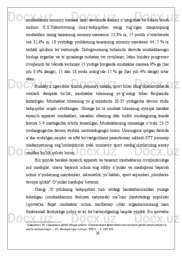 mushaklarini umumiy massasi umri davomida doimiy o’zragishda bo’lishini bilish
muhim.   E.S.Yakovlevning   ilmiy-tadqiqotlari   yangi   tug’ilgan   chaqaloqning
mushaklari uning tanasining umumiy massasini  23,3%  ni, 15 yoshli  o’smirlarniki
esa   32,6%   ni,   18   yoshdagi   yoshlarning   tanasining   umumiy   massasini   44,   2   %   ni
tashkil   qilishini   ko’rsatmoqda.   Ontogonezning   birlamchi   davrida   mushaklaringiz
boshqa   organlar   va   to’qimalarga   nisbatan   tez   rivojlanar,   lekin   bunday   progressiv
rivojlanish bir tekisda kechmay 15 yoshga borganda mushaklar massasi 9% ga (har
yili   0.6%   danga),   15   dan   18   yoshi   oralig’ida   12   %   ga   (har   yili   4%   danga)   ortar
ekan.
Bunday o’zgarishlar tizimli jismoniy mashq, sport bilan shug’ullanuvchilarda
sezilarli   darajada   bo’lib,   mushaklar   tolasining   yo’g’onligi   bilan   farqlanishi
kuzatilgan.   Mushaklar   tolasining   yo’g’onlashishi   30-35   yoshgacha   davom   etishi
tadqiqotlar   orqali   isbotlangan.   Shunga   ko’ra   mushak   tolasining   ayniqsa   harakat
tayanch   apparati   mushaklari,   masalan   elkaning   ikki   boshli   mushagining   kunda
kesimi  5-9 martagacha  ortishi  kuzatilgan. Mushaklarning uzunasiga o’sishi  23-25
yoshingizgacha davom etishini unutmasligingiz lozim. Umringizni qolgan davrida
o’sha erishilgan miqdor va sifat ko’rsatgichlarni pasaytirmay ushlash STT jismoniy
madaniyatining   sog’lomlashtirish   yoki   ommaviy   sport   mashg’ulotlarining   asosiy
vazifasi bo’lib qolishi lozim.
Biz quyida harakat-tayanch apparati va tanamiz mushaklarini rivojlantirishga
oid   mashqlar,   ularni   bajarish   uchun   eng   oddiy   o’yinlar   va   mashqlarni   bajarish
uchun o’yinlarning maydonlari, salomatlik,  yo’laklari,  sport  anjomlari, jihozlarini
tavsiya qildik 1
. O’yinlar mashqlar beramiz.
Oxirgi   20   yillikning   tadqiqotlari   turli   xildagi   harakatlarimizdan   yuzaga
keladigan   (mushaklarimiz   faoliyati   natijasida)   ma’lum   chastotadagi   impulslar
(quvvat)ni   faqat   mushaklar   uchun   sariflamay   ichki   organlarimizning   ham
funktsional faoliyatiga ijobiy ta’sir ko’rsatayotganligi haqida yozdik. Bu quvvatni
1
  Бажуков С.М.  «Здоровье детей общая забота: (Организация физичекого воспитания детей школьников по 
месту жительства)». – М.: Физкультура и спорт, 1987 г. – С. 119-123.
26 