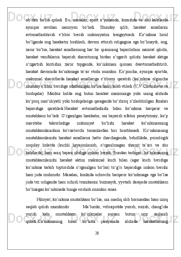 ob’ekti   bo‘lib   qoladi.   Bu,   masalan,   sport   o‘yinlarida,   kurashda   va   shu   kabilarda
ayniqsa   ravshan   namoyon   bo‘ladi.   Shunday   qilib,   harakat   amallarini
avtomatlashtirish   e’tibor   berish   imkoniyatini   kengaytiradi.   Ko‘nikma   hosil
bo‘lganda   ong   harakatni   boshlash,   davom   ettirish   roligagina   ega   bo‘lmaydi,   ong,
zarur   bo‘lsa,   harakat   amallarining   har   bir   qismining   bajarilishini   nazorat   qilishi,
harakat   vazifalarini   bajarish   sharoitining   birdan   o‘zgarib   qolishi   harakat   aktiga
o‘zgartish   kiritishni   zarur   topganda,   ko‘nikmani   qisman   deavtomatlashtirib,
harakat   davomida   ko‘nikmaga   ta’sir   etishi   mumkin.   Ko‘pincha,   ayniqsa   sportda,
maksimal   sharoitlarda   harakat   amallariga   e’tiborni   qaratish   (ko‘nikma   olguncha
shunday e’tibor berishga odatlanilgan bo‘lsa ham) talab etiladi (V.V.Chebisheva va
boshqalar).   Mazkur   holda   ong   butun   harakat   mazmuniga   yoki   uning   alohida
ko‘proq mas’uliyatli yoki boshqalariga qaraganda bo‘shroq o‘zlashtirilgan fazalari
bajarishga   qaratiladi.Harakat   avtomatlashishi   bilan   ko‘nikma   barqaror   va
mustahkam bo‘ladi. O‘rganilgan harakatni, uni bajarish sifatini pasaytirmay, ko‘p
marotaba   takrorlashga   imkoniyat   bo‘lishi   harakat   ko‘nikmasining
mustahkamlanishini   ko‘rsatuvchi   tomonlardan   biri   hisoblanadi.   Ko‘nikmaning
mustahkamlanishi   harakat   amallarini   hatto   charchaganda,   behollikda,   psixologik
noqulay   holatda   (kuchli   hayajonlanish,   o‘rganilmagan   sharoit   ta’siri   va   shu
kabilarda)  ham  aniq bajara olishga  imkon beradi. Bundan tashqari, ko‘nikmaning
mustahkamlanishi   harakat   aktini   maksimal   kuch   bilan   (agar   kuch   berishga
ko‘nikma   tarkib   toptirishda   o‘rganilgan   bo‘lsa)   to‘g’ri   bajarishga   imkon   berishi
ham   juda   muhimdir.   Masalan,   konkida  uchuvchi   barqaror   ko‘nikmaga   ega   bo‘lsa
juda tez uchganda ham uchish texnikasini buzmaydi, yyetarli darajada mustahkam
bo‘lmagan ko‘nikmada bunga erishish mumkin emas. 
Nihoyat, ko‘nikma mustahkam bo‘lsa, uni mashq olib bormasdan ham uzoq
saqlab   qolish   mumkindir.                 Ma’lumki,   velosipedda   yurish,   suzish,   chang’ida
yurish   kabi   mustahkam   ko‘nikmalar   asosan   butun   umr   saqlanib
qoladi.Ko‘nikmaning   hosil   bo‘lishi   jarayonida   alohida   harakatlarning
28 