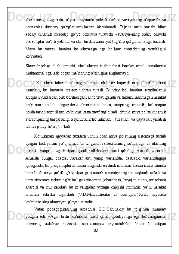 sharoitning   o‘zgarishi,   o‘yin   jarayonida   yoki   kurashda   vaziyatning   o‘zgarishi   va
hokazolar   shunday   qo‘zg’atuvchilardan   hisoblanadi.   Tajriba   ortib   borishi   bilan
asosiy   dinamik   stereotip   go‘yo   rezervda   turuvchi   «avariya»ning   oldini   oluvchi
stereotiplar bo‘lib yetiladi va ular birdan zaruriyat tug’ilib qolganda ishga tushadi.
Mana   bu   yaxshi   harakat   ko‘nikmasiga   ega   bo‘lgan   sportchining   yetukligini
ko‘rsatadi.
Shuni   hisobga   olish   kerakki,   «ko‘nikma»   tushunchasi   harakat   amali   texnikasini
mukammal egallash degan ma’noning o‘zinigina anglatmaydi. 
Ko‘nikma   takomillashmagan   harakat   aktlarini   bajarish   orqali   hosil   bo‘lishi
mumkin,   bu   hayotda   tez-tez   uchrab   turadi.   Bunday   hol   harakat   texnikalarini
aniqlash yuzasidan olib boriladigan ish to‘xtatilganda va takomillashmagan harakat
ko‘p   marotabalab   o‘zgarishsiz   takrorlanadi.   hatto,   maqsadga   muvofiq   bo‘lmagan
holda tarkib toptirilgan ko‘nikma katta xavf tug’diradi, chunki miya po‘sti dinamik
stereotipining barqarorligi keyinchalik ko‘nikmani     tuzatish   va qaytadan yaratish
uchun jiddiy to‘siq bo‘ladi.
Ko‘nikmani   qaytadan   tuzatish   uchun   bosh   miya   po‘stining   sistemaga   tushib
qolgan   faoliyatinn   yo‘q   qilish,   ba’zi   guruh   reflekslarning   so‘nishiga   va   ularning
o‘rnida   yangi,   o‘zgartirilgan   guruh   reflekslarni   hosil   qilishga   erishish   zarurdir.
Amalda   bunga,   odatda,   harakat   akti   yangi   variantda,   dastlabki   variantdagiga
qaraganda, ko‘proq miqdorda takrorlanganda erishish mumkin. Lekin mana shunda
ham   bosh   miya   po‘stlog’ida   ilgarigi   dinamik   stereotipning   izi   saqlanib   qoladi   va
nerv sistemasi uchun og’ir bo‘lgan sharoitda (charchash, hayajonlanish, musobaqa
sharoiti   va   shu   kabilar)   bu   iz   yangidan   yuzaga   chiqishi   mumkin,   ya’ni   harakat
amallari   eskicha   bajariladi   (V.D.Maznichenko   va   boshqalar).Kishi   hayotida
ko‘nikmaning ahamiyati g’oyat kattadir. 
Vatan   pedagogikasining   asoschisi   K.D.Ushinskiy   bu   to‘g’rida   shunday
yozgan   edi:   «Agar   kishi   ko‘nikma   hosil   qilish   qobiliyatiga   ega   bo‘lmaganida,
o‘zyning   uzluksiz   ravishda   son-sanoqsiz   qiyinchiliklar   bilan   bo‘ladigan
30 