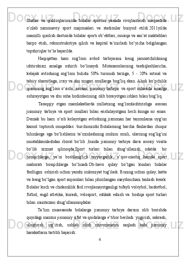Shahar   va   qishloqlarimizda   bolalar   sportini   yanada   rivojlantirish   maqsadida
o‘nlab   zamonaviy   sport   majmualari   va   stadionlar   bunyod   etildi.2011yilda
manzilli qurilish   dasturida   bolalar   sporti   ob’ektlari,   musiqa   va   san’at maktablari
barpo   etish,   rekonstrukstiya   qilish   va   kapital   ta’mirlash   bo‘yicha   belgilangan
topshiriqlar to‘la bajarilda. 
Haqiqattan   ham   sog’lom   avlod   tarbiyasini   keng   jamoatchilikning
ishtirokisiz   amalga   oshirib   bo‘lmaydi.   Mutaxasislarning   tasdiqlashlaricha,
kelajak   avlodning   sog’lom   bulishi   50%   turmush   tarziga,   5   -   20%   sotsial   va
tabiiy sharoitlaga, irsiy va shu singari omillarga bog’liq ekan. Aholi ko‘pchilik
qismining sog’lom o‘sishi,  asosan,  jismoniy tarbiya   va sport sohasida   amalga
oshirayotgan va shu soha hodimlarining   olib borayotgan ishlari bilan bog’liq.
Taraqqiy   etgan   mamlakatlarda   millatning   sog’lomlashtirishga   asosan
jismoniy   tarbiya   va   sport   omillari   bilan   erishilayotgani   hech   kimga   sir   emas.
Demak   bu   ham   o‘sib   kelayotgan   avlodning   jismonan   har   tamonlama   uyg’un
kamol   toptirish   muqaddas   burchimizdir.Bolalarning   barcha   fanlardan   chuqur
bilimlarga   ega   bo‘lishlarini   ta’minlashning   muhim   omili,   ularning   sog’lig’ini
mustahkamlashdan   iborat   bo‘lib   ,bunda   jismoniy   tarbiya   darsi   asosiy   vosita
bo‘lib   xizmat   qilmoqda.Sport   turlari   bilan   shug’ullanish   odatda   bir
bosqichlarga,   ya’ni   boshlang’ich   tayyorgarlik,   o‘quv-mashq   hamda   sport
mahorati   bosqichlarga   bo‘linadi.Ob-havo   qulay   bo‘lgan   kunlari   bolalar
faolligini   oshirish uchun yaxshi imkoniyat tug’iladi. Buning uchun qulay, katta
va keng bo‘lgan sport anjomlari bilan jihozlangan maydonchani tanlash kerak.
Bolalar kuch va chidamlilik faol rivojlanayotganligi tufayli voleybol, basketbol,
futbol,   engil   atletika,   kurash,   velosport,   eshkak   eshish   va   boshqa   sport   turlari
bilan   muntazam  shug’ullanmoqdalar.
Ta’lim   muassasida   bolalarga   jismoniy   tarbiya   darsini   olib   borishda
quyidagi maxsus jismoniy sifat va qoidalarga e’tibor beriladi: yugirish, sakrash,
uloqtirish,   irg’itish,   ushlab   olish   muvozanatini   saqlash   kabi   jismoniy
harakatlarni tartibli  bajarish:
4 