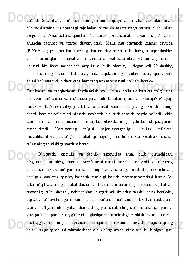 bo‘ladi.   Shu   jihatdan   o‘qituvchining   mahorati   qo‘yilgan   harakat   vazifalari   bilan
o‘quvchilarning   bu   boradagi   tajribalari   o‘rtasida   assotsiatsiya   yarata   olishi   bilan
belgilanadi. Assotsiatsiya qancha to‘la, obrazli, emotsionalliroq yaratilsa, o‘rgatish
shuncha   osonroq   va   tezroq   davom   etadi.   Mana   shu   «tayanch   izlash»   davrida
(E.Xodjava)   predmet   harakteridagi   har   qanday   mumkin   bo‘ladigan   taqqoslashlar
va       topshiriqlar       nihoyatda       muhim   ahamiyat   kasb   etadi.   «Olamdagi   hamma
narsani   biz   faqat   taqqoslash   orqaligina   bilib   olamiz,—   degan   edi   Ushinskiy,
—   ...kishining   butun   bilish   jarayonida   taqqlashning   bunday   asosiy   qonuniyati
shuni ko‘rsatadiki, didaktikada ham taqqlash asosiy usul bo‘lishi kerak».
Tajribadan   va   taqqlashdan   foydalanish   yo‘li   bilan   bo‘lajak   harakat   to‘g’risida
tasavvur,   tushuncha   va   mulohaza   yaratiladi,   binobarin,   bundan   «kelajak   ehtiyoji
modeli»   (N.A.Bernshteyn)   sifatida   «harakat   vazifalari»   yuzaga   keladi.   Yangi
shartli   harakat   reflekslari   birinchi   navbatda   his   etish   asosida   paydo   bo‘ladi,   lekin
ular   o‘sha   zahotiyoq   tushunib   olinsa,   bu   reflekslarning   paydo   bo‘lish   jarayonini
tezlashtiradi.   Harakatning   to‘g’ri   bajarilayotganligini   bilish   refleksni
mustahkamlaydi,   noto‘g’ri   harakat   qilinayotganini   bilish   esa   keraksiz   harakat
ta’sirining so‘nishiga yordam beradi.
O‘qituvchi   onglilik   va   faollik   tamoyiliga   amal   qilib,   birinchidan,
o‘rganuvchilar   oldiga   harakat   vazifalarini   asosli   ravishda   qo‘yishi   va   ularning
bajarilishi   kerak   bo‘lgan   narsani   aniq   tushunishlariga   erishishi;   ikkinchidan,
berilgan   harakatni   qanday   bajarish   kerakligi   haqida   tasavvur   yaratishi   kerak.   Bu
bilan   o‘qituvchining   harakat   dasturi   va   topshiriqni   bajarishga   psixologik   jihatdan
tayyorligi   ta’minlanadi,   uchinchidan,   o‘rgatishni   shunday   tashkil   etish   kerak-ki,
oqibatda   o‘quvchilarga   imkoni   boricha   ko‘proq   ma’lumotlar   berilsin   (axborotni
ularda   bo‘lgan   imkoniyatlar   doirasida   qayta   ishlab   chiqilsin);   harakat   jarayonida
yuzaga keladigan his-tuyg’ularni anglashga va baholashga erishish lozim, bu o‘sha
his-tuyg’ularni   ongli   ravishda   boshqarish   imkonini   beradi,   topshiriqning
bajarilishiga qarab uni takrorlashdan oldin o‘rganuvchi nimalarni bilib olganligini
33 