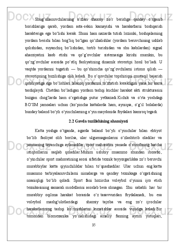 Shug’ullanuvchilarning   o‘zlari   shaxsiy   zo‘r   berishga   qanday   o‘rganib
borishlariga   qarab,   yordam   asta-sekin   kamayishi   va   harakatlarni   boshqarish
harakteriga   ega   bo‘lishi   kerak.   Shuni   ham   nazarda   tutish   lozimki,   boshqalarning
yordam   berishi   bilan   bog’liq   bo‘lgan   qo‘zhalishlar   (yordam   beruvchining   ushlab
qolishidan,   suyanchiq   bo‘lishidan,   tortib   turishidan   va   shu   kabilardan)   signal
ahamiyatini   kasb   etishi   va   qo‘g’ovchilar   sistemasiga   kirishi   mumkin,   bu
qo‘zg’ovchilar   asosida   po‘stlq   faoliyatining   dinamik   stereotipi   hosil   bo‘ladi.   U
vaqtda   yordamni   tugatish   —   bu   qo‘shimcha   qo‘zg’ovchilarni   istisno   qilish   —
stereotipning buzilishiga  olib  keladi. Bu  o‘quvchilar  topshiriqni  mustaqil  bajarish
qobiliyatiga ega bo‘lishlari  bilanoq  yordamni  to‘xtatish kerakligini  yana bir  karra
tasdiqlaydi.   Chetdan   bo‘ladigan   yordam   tashqi   kuchlar   harakat   akti   strukturasini
buzgan   chog’larda   ham   o‘rgatishga   putur   yetkazadi. K i c h i k   v a   o‘r t a   yo s hd a g i
B O‘ S M   j a m o a l a r i   u c h u n   ( k o‘p i n c h a   k a tt a l a r d a   h a m,   a y niq s a ,   o‘g ‘ i l   b o l a l a r d a )
b u n d a y  b a l a n d   b o‘y l i  o‘ y in c h i l a r n in g   o‘ y i n   ma y d o ni d a   foy d a l a r i  k a m ro q  t e g a d i .
2.2 Gavda tuzilishining ahamiyati
K a tt a   y o s h g a   o‘ t g a n d a ,   a g a rd a   b a l a n d   b o‘ y l i   o‘ y in c h i l a r   b i l a n   e h ti y o t
b o‘ l i b   f a o l i y a t   o l i b   b or i l sa,   u l a r   u l g u r ma g a n l a r i n i   o‘ z l a s hti r i b   o l a di l a r   v a
j a m o a n i n g   t a y a n c hi g a   a y l a n a d i l a r ,   s p or t   m a h or a t i n i   y a n a d a   o‘ s t i r i s h n in g   b a r c h a
i s t i q b o ll a r in i   s a q l a b   q o l a di l a r . M uh i m   u s l u bi y   m u a m m o   s h u n d a n   i b or a t ki ,
o‘ y in c h i l a r   s p or t ma h or a t i n i n g   a s o si   s i f a t i d a   t e x n i k   t a y yorg a r l ik k a   z o‘ r   b e r u v c h i
m u r a b b i y l a r    k a t t a   qi y in c h i l ik l a r   bi l a n     t o‘qn a s h a d i l a r .     U l a r    u c hu n     e n g   k a tt a
m u a m m o   t a r bi y a l a n u v c hi l a rn i   n i ma l a rg a   v a   q a n d a y   t e x ni k a g a   o‘rg a ti s h n i n g
n o a n i q l i g i   b o‘ l i b   q o l a di .   S p or t   f a n i   h o z i r c h a   vo l e y bo l   o‘ y ini n i   ij r o   e ti s h
t e x ni k a s i n in g   s a mara l i m o d e ll a r in i   a s o s l a b   b e r a   o l ma g a n .   S h u   s a b a b l i     h a r   bi r
m u r a b b i y   o qi l o n a   h a r a k a t     b or a s i d a     o‘ z   t a sa vv u r i d a n     fo y d a l a n a d i ,     b u     e sa
vo l e y bo l   mas h g ‘ u l o t l a r id a g i     s h a x s i y   t a j r i b a   v a   e n g   z o‘ r   ij ro c h i l a r
h a r a k a t l a r i n i n g   t a s h q i   k o‘r i ni s h l a r i n i   ku za ti s h l a r   a s o s i d a   vu j ud g a   k e l a d i . B i r
t o m o n d a n   b i o m e x a n i k a   yo‘ n a l i s h i d a g i   a ma l i y   f a nn i n g   a y r i m   y utuq l a r i ,
35 