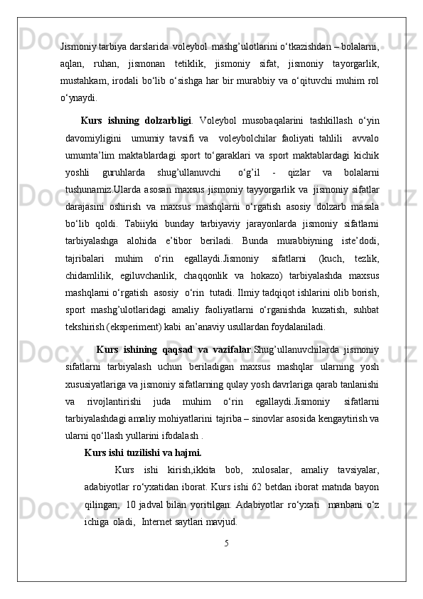 Jismoniy tarbiya darslarida   voleybol   mashg’ulotlarini o‘tkazishdan – bolalarni,
aqlan,   ruhan,   jismonan   tetiklik,   jismoniy   sifat,   jismoniy   tayorgarlik,
mustahkam,   irodali   bo‘lib   o‘sishga   har   bir   murabbiy   va   o‘qituvchi   muhim   rol
o‘ynaydi.
Kurs   ishning   dolzarbligi .   Voleybol   musobaqalarini   tashkillash   o‘yin
davomiyligini     umumiy   tavsifi   va     voleybolchilar   faoliyati   tahlili     avvalo
umumta’lim   maktablardagi   sport   to‘garaklari   va   sport   maktablardagi   kichik
yoshli   guruhlarda   shug’ullanuvchi  o‘g’il   -   qizlar   va   bolalarni
tushunamiz.Ularda   asosan   maxsus   jismoniy   tayyorgarlik   va   jismoniy  sifatlar
darajasini   oshirish   va   maxsus   mashqlarni   o‘rgatish   asosiy   dolzarb   masala
bo‘lib   qoldi.   Tabiiyki   bunday   tarbiyaviy   jarayonlarda   jismoniy   sifatlarni
tarbiyalashga   alohida   e’tibor   beriladi.   Bunda   murabbiyning   iste’dodi,
tajribalari   muhim   o‘rin   egallaydi.Jismoniy   sifatlarni   (kuch,   tezlik,
chidamlilik,   egiluvchanlik,   chaqqonlik   va   hokazo)   tarbiyalashda   maxsus
mashqlarni o‘rgatish   asosiy   o‘rin   tutadi. Ilmiy tadqiqot ishlarini olib borish,
sport   mashg’ulotlaridagi   amaliy   faoliyatlarni   o‘rganishda   kuzatish,   suhbat
tekshirish (eksperiment) kabi   an’anaviy usullardan foydalaniladi. 
            Kurs   ishining   qaqsad   va   vazifalar .Shug’ullanuvchilarda   jismoniy
sifatlarni   tarbiyalash   uchun   beriladigan   maxsus   mashqlar   ularning   yosh
xususiyatlariga   va jismoniy   sifatlarning   qulay   yosh davrlariga qarab tanlanishi
va   rivojlantirishi   juda   muhim   o‘rin   egallaydi.Jismoniy   sifatlarni
tarbiyalashdagi   amaliy   mohiyatlarini   tajriba –   sinovlar asosida kengaytirish va
ularni qo‘llash yullarini ifodalash . 
Kurs ishi   tuzilishi   va  hajmi.
Kurs   ishi   kirish,ikkita   bob,   xulosalar,   amaliy   tavsiyalar,
adabiyotlar ro‘yxatidan iborat. Kurs ishi  62 betdan iborat  matnda bayon
qilingan,   10 jadval bilan   yoritilgan.   Adabiyotlar   ro‘yxati     manbani   o‘z
ichiga   oladi,     Internet  saytlari mavjud.
5 