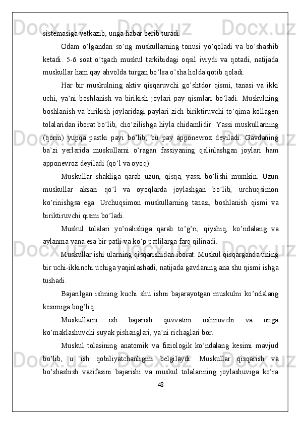 sistemasiga yetkazib, unga habar berib turadi.
Odam   o’lgandan   so’ng   muskullarning   tonusi   yo’qoladi   va   bo’shashib
ketadi.   5-6   soat   o’tgach   muskul   tarkibidagi   oqsil   iviydi   va   qotadi,   natijada
muskullar ham qay ahvolda turgan bo’lsa o’sha holda qotib qoladi.
Har   bir   muskulning   aktiv   qisqaruvchi   go’shtdor   qismi,   tanasi   va   ikki
uchi,   ya’ni   boshlanish   va   birikish   joylari   pay   qismlari   bo’ladi.   Muskulning
boshlanish va birikish joylaridagi paylari zich biriktiruvchi to’qima kollagen
tolalaridan iborat bo’lib, cho’zilishga hiyla chidamlidir. Y a ssi muskullarning
(qorin)   y upqa   pastki   payi   bo’lib,   bu   pay   apponevroz   deyiladi.   Gavdaning
ba’zi   yerlarida   muskullarni   o’ragan   fassiyaning   qalinlashgan   joylari   ham
apponevroz deyiladi (qo’l va oyoq).
Muskullar   shakliga   qarab   uzun,   qisqa,   yassi   bo’lishi   mumkin.   Uzun
muskullar   aksari   qo’l   va   oyoqlarda   joylashgan   bo’lib,   urchuqsimon
ko’rinishgsa   ega.   Urchuqsimon   muskullarning   tanasi,   boshlanish   qismi   va
biriktiruvchi qismi bo’ladi.
Muskul   tolalari   yo’nalishiga   qarab   to’g’ri,   qiyshiq,   ko’ndalang   va
aylanma yana esa bir patli va ko’p patlilarga farq qilinadi.
         Muskullar ishi ula rn ing qisqarishidan iborat. Muskul qisqarganda uning
bir uchi-ikkinchi uchiga yaqinlashadi, natijada gavdaning ana shu qismi ishga
tushadi.
Bajarilgan   ishning   kuchi   shu   ishni   bajarayotgan   muskulni   ko’ndalang
kesimiga bog’liq.
Muskullarni       ish       bajarish       quvvatini       oshiruvchi       va       unga
ko’maklashuvchi suyak pishanglari, ya’ni richaglari bor.
Muskul   tolasining   anatomik   va   fiziologik   ko’ndalang   kesimi   mavjud
bo’lib,   u   ish   qobiliyatchanligini   belgilaydi.   Muskullar   qisqarish   va
bo’shashish   vazifasini   bajarishi   va   muskul   tolalarining   joylashuviga   ko’ra
48 