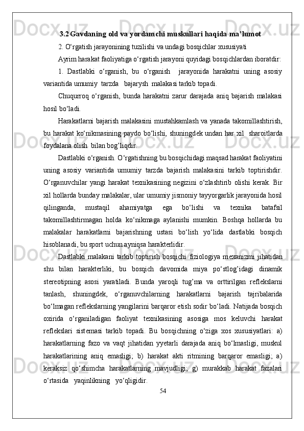   3.2   Gavdaning old  va yordamchi  muskullari haqida ma ’ lumot
2. O‘rgatish jarayonining tuzilishi va undagi bosqichlar xususiyati
Ayrim harakat faoliyatiga o‘rgatish jarayoni quyidagi bosqichlardan iboratdir:
1.   Dastlabki   o‘rganish,   bu   o‘rganish     jarayonida   harakatni   uning   asosiy
variantida umumiy  tarzda   bajarysh  malakasi tarkib topadi.
Chuqurroq   o‘rganish,   bunda   harakatni   zarur   darajada   aniq   bajarish   malakasi
hosil bo‘ladi.
Harakatlarni bajarish malakasini mustahkamlash va yanada takomillashtirish,
bu harakat ko‘nikmasining paydo bo‘lishi, shuningd е k undan har xil   sharoitlarda
foydalana olish  bilan bog’liqdir.
Dastlabki o‘rganish. O‘rgatishning bu bosqichidagi maqsad harakat faoliyatini
uning   asosiy   variantida   umumiy   tarzda   bajarish   malakasini   tarkib   toptirishdir.
O‘rganuvchilar   yangi   harakat   t е xnikasining   n е gizini   o‘zlashtirib   olishi   k е rak.   Bir
xil hollarda bunday malakalar, ular umumiy jismoniy tayyorgarlik jarayonida hosil
qilinganda,   mustaqil   ahamiyatga   ega   bo‘lishi   va   t е xnika   batafsil
takomillashtirmagan   holda   ko‘nikmaga   aylanishi   mumkin.   Boshqa   hollarda   bu
malakalar   harakatlarni   bajarishning   ustasi   bo‘lish   yo‘lida   dastlabki   bosqich
hisoblanadi, bu sport uchun ayniqsa harakterlidir.
Dastlabki   malakani   tarkib   toptirish   bosqichi   fiziologiya   m е xanizmi   jihatidan
shu   bilan   harakterliki,   bu   bosqich   davomida   miya   po‘stlog’idagi   dinamik
st е r е otipning   asosi   yaratiladi.   Bunda   yaroqli   tug’ma   va   orttirilgan   r е fl е kslarni
tanlash,   shuningd е k,   o‘rganuvchilarning   harakatlarni   bajarish   tajribalarida
bo‘lmagan r е fl е kslarning yangilarini barqaror etish sodir bo‘ladi. Natijada bosqich
oxirida   o‘rganiladigan   faoliyat   t е xnikasining   asosiga   mos   k е luvchi   harakat
r е fl е kslari   sist е masi   tarkib   topadi.   Bu   bosqichning   o‘ziga   xos   xususiyatlari:   a)
harakatlarning   fazo   va   vaqt   jihatidan   yyetarli   darajada   aniq   bo‘lmasligi,   muskul
harakatlarining   aniq   emasligi;   b)   harakat   akti   ritmining   barqaror   emasligi;   a)
k е raksiz   qo‘shimcha   harakatlarning   mavjudligi;   g)   murakkab   harakat   fazalari
o‘rtasida   yaqinlikning   yo‘qligidir.
54 
