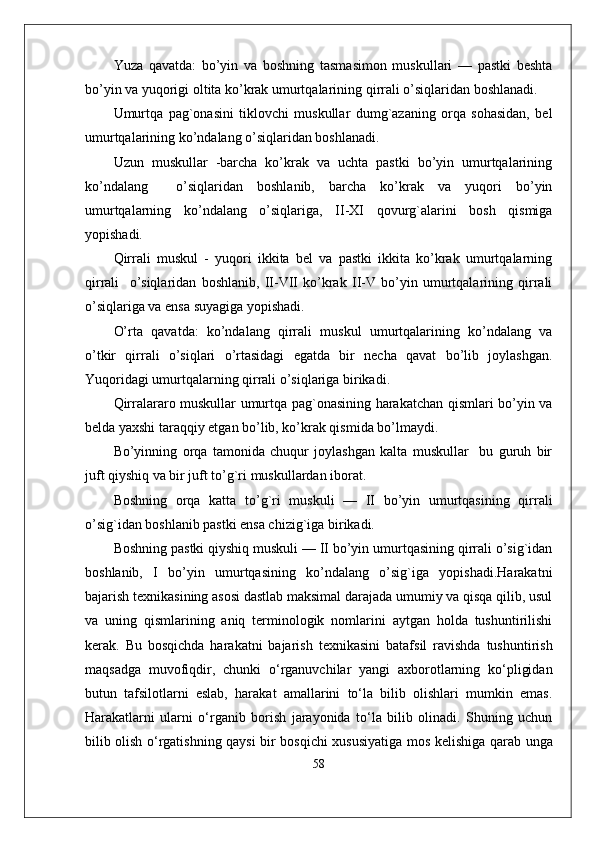 Yuza   qavatda:   bo’yin   va   boshning   tasmasimon   muskullari   —   pastki   beshta
bo’yin va yuqorigi oltita ko’krak umurtqalarining qirrali o’siqlaridan boshlanadi.
Umurtqa   pag`onasini   tiklovchi   muskullar   dumg`azaning   orqa   sohasidan,   bel
umurtqalarining ko’ndalang o’siqlaridan boshlanadi. 
Uzun   muskullar   -barcha   ko’krak   va   uchta   pastki   bo’yin   umurtqalarining
ko’ndalang     o’siqlaridan   boshlanib,   barcha   ko’krak   va   yuqori   bo’yin
umurtqalarning   ko’ndalang   o’siqlariga,   II-XI   qovurg`alarini   bosh   qismiga
yopishadi.
Qirrali   muskul   -   yuqori   ikkita   bel   va   pastki   ikkita   ko’krak   umurtqalarning
qirrali     o’siqlaridan   boshlanib,   II-VII   ko’krak   II-V   bo’yin   umurtqalarining   qirrali
o’siqlariga va ensa suyagiga yopishadi. 
O’rta   qavatda:   ko’ndalang   qirrali   muskul   umurtqalarining   ko’ndalang   va
o’tkir   qirrali   o’siqlari   o’rtasidagi   egatda   bir   necha   qavat   bo’lib   joylashgan.
Yuqoridagi umurtqalarning qirrali o’siqlariga birikadi. 
Qirralararo muskullar umurtqa pag`onasining harakatchan qismlari bo’yin va
belda yaxshi taraqqiy etgan bo’lib, ko’krak qismida bo’lmaydi.
Bo’yinning   orqa   tamonida   chuqur   joylashgan   kalta   muskullar     bu   guruh   bir
juft qiyshiq va bir juft to’g`ri muskullardan iborat.
Boshning   orqa   katta   to’g`ri   muskuli   —   II   bo’yin   umurtqasining   qirrali
o’sig`idan boshlanib pastki ensa chizig`iga birikadi.
Boshning pastki qiyshiq muskuli — II bo’yin umurtqasining qirrali o’sig`idan
boshlanib,   I   bo’yin   umurtqasining   ko’ndalang   o’sig`iga   yopishadi.Harakatni
bajarish tеxnikasining asosi dastlab maksimal darajada umumiy va qisqa qilib, usul
va   uning   qismlarining   aniq   tеrminologik   nomlarini   aytgan   holda   tushuntirilishi
kеrak.   Bu   bosqichda   harakatni   bajarish   t е xnikasini   batafsil   ravishda   tushuntirish
maqsadga   muvofiqdir,   chunki   o‘rganuvchilar   yangi   axborotlarning   ko‘pligidan
butun   tafsilotlarni   eslab,   harakat   amallarini   to‘la   bilib   olishlari   mumkin   emas.
Harakatlarni   ularni   o‘rganib   borish   jarayonida   to‘la   bilib   olinadi.   Shuning   uchun
bilib olish o‘rgatishning qaysi bir bosqichi xususiyatiga mos k е lishiga qarab unga
58 