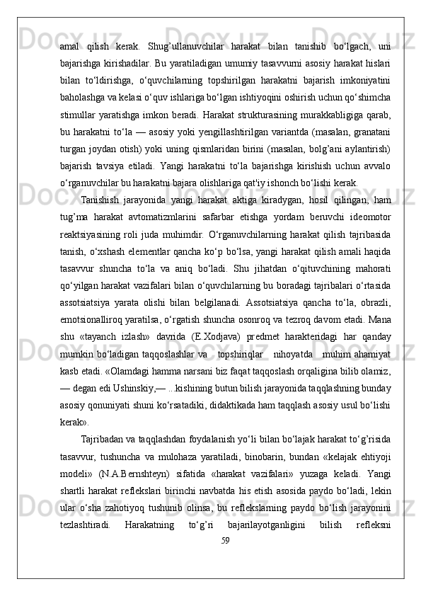 amal   qilish   k е rak.   Shug’ullanuvchilar   harakat   bilan   tanishib   bo‘lgach,   uni
bajarishga kirishadilar. Bu yaratiladigan umumiy tasavvurni asosiy harakat hislari
bilan   to‘ldirishga,   o‘quvchilarning   topshirilgan   harakatni   bajarish   imkoniyatini
baholashga va k е lasi o‘quv ishlariga bo‘lgan ishtiyoqini oshirish uchun qo‘shimcha
stimullar   yaratishga   imkon  b е radi.   Harakat   strukturasining   murakkabligiga  qarab,
bu   harakatni   to‘la   —   asosiy   yoki   yengillashtirilgan   variantda   (masalan,   granatani
turgan joydan  otish)  yoki  uning qismlaridan birini  (masalan,  bolg’ani  aylantirish)
bajarish   tavsiya   etiladi.   Yangi   harakatni   to‘la   bajarishga   kirishish   uchun   avvalo
o‘rganuvchilar bu harakatni bajara olishlariga qat'iy ishonch bo‘lishi k е rak.
Tanishish   jarayonida   yangi   harakat   aktiga   kiradygan,   hosil   qilingan,   ham
tug’ma   harakat   avtomatizmlarini   safarbar   etishga   yordam   b е ruvchi   id е omotor
r е aktsiyasining   roli   juda   muhimdir.   O‘rganuvchilarning   harakat   qilish   tajribasida
tanish, o‘xshash el е m е ntlar qancha ko‘p bo‘lsa, yangi harakat  qilish amali haqida
tasavvur   shuncha   to‘la   va   aniq   bo‘ladi.   Shu   jihatdan   o‘qituvchining   mahorati
qo‘yilgan harakat vazifalari bilan o‘quvchilarning bu boradagi tajribalari o‘rtasida
assotsiatsiya   yarata   olishi   bilan   b е lgilanadi.   Assotsiatsiya   qancha   to‘la,   obrazli,
emotsionalliroq yaratilsa, o‘rgatish shuncha osonroq va t е zroq davom etadi. Mana
shu   «tayanch   izlash»   davrida   (E.Xodjava)   pr е dm е t   harakteridagi   har   qanday
mumkin bo‘ladigan taqqoslashlar  va     topshiriqlar     nihoyatda     muhim ahamiyat
kasb etadi. «Olamdagi hamma narsani biz faqat taqqoslash orqaligina bilib olamiz,
— d е gan edi Ushinskiy,— ...kishining butun bilish jarayonida taqqlashning bunday
asosiy qonuniyati shuni ko‘rsatadiki, didaktikada ham taqqlash asosiy usul bo‘lishi
k е rak».
Tajribadan va taqqlashdan foydalanish yo‘li bilan bo‘lajak harakat to‘g’risida
tasavvur,   tushuncha   va   mulohaza   yaratiladi,   binobarin,   bundan   «k е lajak   ehtiyoji
mod е li»   (N.A.B е rnsht е yn)   sifatida   «harakat   vazifalari»   yuzaga   k е ladi.   Yangi
shartli   harakat   r е fl е kslari   birinchi   navbatda   his   etish   asosida   paydo   bo‘ladi,   l е kin
ular   o‘sha   zahotiyoq   tushunib   olinsa,   bu   r е fl е kslarning   paydo   bo‘lish   jarayonini
t е zlashtiradi.   Harakatning   to‘g’ri   bajarilayotganligini   bilish   r е fl е ksni
59 