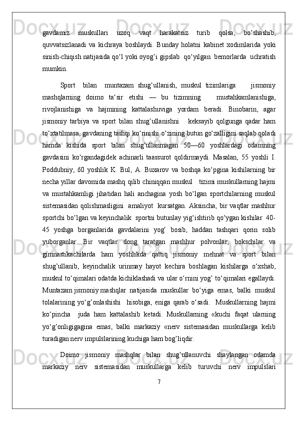 gavdamiz   muskullari   uzoq   vaqt   harakatsiz   turib   qolsa,   bo‘shashib,
quvvatsizlanadi   va   kichraya   boshlaydi.   Bunday   holatni   kabinet   xodimlarida   yoki
sinish-chiqish natijasida qo‘l yoki oyog’i gipslab  qo‘yilgan  bemorlarda  uchratish
mumkin.
Sport     bilan     muntazam   shug’ullanish,   muskul   tizimlariga         jismoniy
mashqlarning   doimo   ta‘sir   etishi   —   bu   tizimning       mustahkamlanishiga,
rivojlanishiga   va   hajmining   kattalashuviga   yordam   beradi.   Binobarin,   agar
jismoniy   tarbiya   va   sport   bilan   shug’ullanishni       keksayib   qolgunga   qadar   ham
to‘xtatilmasa, gavdaning tashqi ko‘rinishi o‘zining butun go‘zalligini saqlab qoladi
hamda   kishida   sport   bilan   shug’ullanmagan   50—60   yoshlardagi   odamning
gavdasini   ko‘rgandagidek   achinarli   taassurot   qoldirmaydi.   Masalan,   55   yoshli   I.
Poddubniy,   60   yoshlik   K.   Bul,   A.   Buxarov   va   boshqa   ko‘pgina   kishilarning   bir
necha yillar davomida mashq qilib chiniqqan muskul   tizimi muskullarning hajmi
va   mustahkamligi   jihatidan   hali   anchagina   yosh   bo‘lgan   sportchilarning   muskul
sistemasidan  qolishmasligini    amaliyot   kursatgan. Aksincha,  bir  vaqtlar  mashhur
sportchi bo‘lgan va keyinchalik  sportni butunlay yig‘ishtirib qo‘ygan kishilar  40-
45   yoshga   borganlarida   gavdalarini   yog’   bosib,   haddan   tashqari   qorin   solib
yuborganlar.   Bir   vaqtlar   dong   taratgan   mashhur   polvonlar,   bokschilar   va
gimnastikachilarda   ham   yoshlikda   qattiq   jismoniy   mehnat   va   sport   bilan
shug’ullanib,   keyinchalik   urinmay   hayot   kechira   boshlagan   kishilarga   o‘xshab,
muskul to‘qimalari odatda kichiklashadi va ular o‘rnini yog’ to‘qimalari egallaydi.
Muntazam jismoniy mashqlar  natijasida  muskullar  bo‘yiga  emas,  balki  muskul
tolalarining   yo‘g’onlashishi     hisobiga,   eniga   qarab   o‘sadi.     Muskullarning   hajmi
ko‘pincha     juda   ham   kattalashib   ketadi.   Muskullarning   «kuchi   faqat   ularning
yo‘g’onligigagina   emas,   balki   markaziy   «nerv   sistemasidan   muskullarga   kelib
turadigan nerv impulslarining kuchiga ham bog’liqdir. 
Doimo   jismoniy   mashqlar   bilan   shug’ullanuvchi   shaylangan   odamda
markaziy   nerv   sistemasidan   muskullarga   kelib   turuvchi   nerv   impulslari
7 