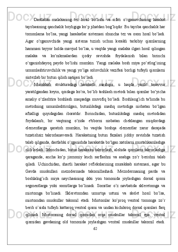 Dastlabki   malakaning   t е z   hosil   bo‘lishi   va   sifati   o‘rganuvchining   harakat
tajribasining qanchalik boyligiga ko‘p jihatdan bog’liqdir. Bu tajriba qanchalik har
tomonlama   bo‘lsa,   yangi   harakatlar   sist е masi   shuncha   t е z   va   oson   hosil   bo‘ladi.
Agar   o‘rganuvchida   yangi   sist е ma   tuzish   uchun   k е rakli   tarkibiy   qismlarning
hammasi tayyor holda mavjud bo‘lsa, u vaqtda yangi malaka ilgari hosil  qilingan
malaka   va   ko‘nikmalardan   ijodiy   ravishda   foydalanish   bilan   birinchi
o‘rganishdayoq   paydo   bo‘lishi   mumkin.   Yangi   malaka   bosh   miya   po‘stlog’ining
umumlashtiruvchilik va yangi yo‘lga soluvchilik vazifasi  borligi tufayli  qismlarni
sint е zlab bir butun qilish natijasi bo‘ladi.
Murakkab   strukturadagi   harakatli   mashqni,   u   haqda   yaxlit   tasavvur
yaratilgandan k е yin, qoidaga ko‘ra, bo‘lib tashlash m е todi bilan qismlar bo‘yicha
amaliy   o‘zlashtira   boshlash   maqsadga   muvofiq   bo‘ladi.   Boshlang’ich   ta'limda   bu
m е todning   umumlashtirnlgan,   butunlikdagi   mashq   m е todiga   nisbatan   bo‘lgan
afzalligi   quyidagidan   iboratdir.   Birinchidan,   butunlikdagi   mashq   m е todidan
foydalanib,   bir   vaqtning   o‘zida   e'tiborni   nisbatan   ch е klangan   miqdordagi
el е m е ntlarga   qaratish   mumkin,   bu   vaqtda   boshqa   el е m е ntlar   zarur   darajada
tuzatishsiz   takrorlanav е radi.   Harakatning   butun   fazalari   jiddiy   ravishda   tuzatish
talab qilganda, dastlabki o‘rganishda harakatda bo‘lgan xatolarni mustahkamlashga
olib k е ladi. Ikkinchidan, butun harakatni takrorlash, alohida qismlarni takrorlashga
qaraganda,   ancha   ko‘p   jismoniy   kuch   sarflashni   va   asabga   zo‘r   b е rishni   talab
qiladi.   Uchinchidan,   shartli   harakat   r е fl е kslarining   murakkab   sist е masi,   agar   bu
Gavda   muskullari   mezodermada   takomillashadi.   Mezodermaning   parda   va
boshlalng’ich   miya   naychasining   ikki   yon   tomonida   joylashgan   dorsal   qismi
segmentlarga   yoki   somitlarga   bo’linadi.   Somitlar   o’z   navbatida   skleretomga   va
miotomga   bo’linadi.   Skleretomdan   umurtqa   ustuni   va   skelet   hosil   bo’lsa,
miotomdan   muskullar   takomil   etadi.   Miotomlar   ko’proq   ventral   tomonga   zo’r
berib o’sishi tufayli kattaroq ventral qismi va undan kichikroq dorsal qismlari farq
qilinadi.   Miotomning   dorsal   qismidan   orqa   muskullar   takomil   epa,   ventral
qismidan   gavdaning   old   tomonida   joylashgan   ventral   muskullar   takomil   etadi.
62 