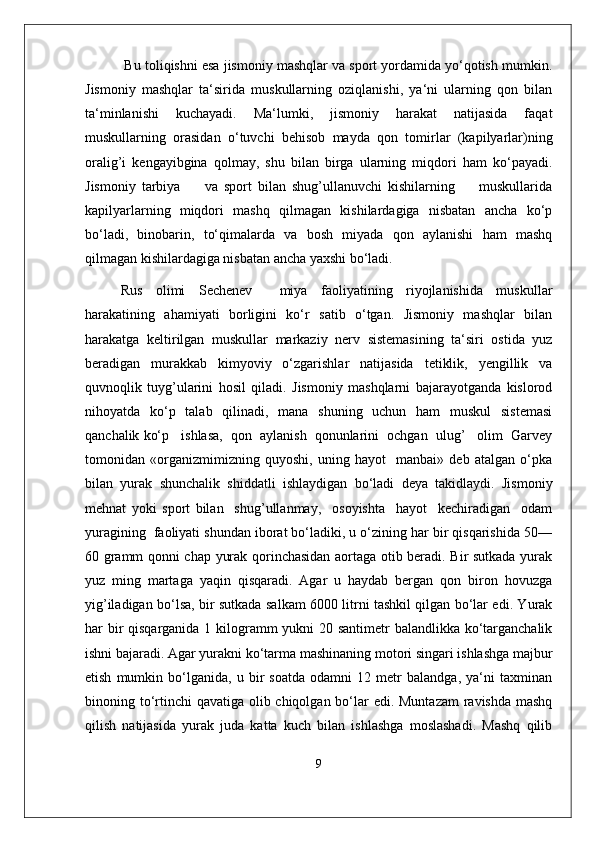  Bu toliqishni esa jismoniy mashqlar va sport yordamida yo‘qotish mumkin.
Jismoniy   mashqlar   ta‘sirida   muskullarning   oziqlanishi,   ya‘ni   ularning   qon   bilan
ta‘minlanishi   kuchayadi.   Ma‘lumki,   jismoniy   harakat   natijasida   faqat
muskullarning   orasidan   o‘tuvchi   behisob   mayda   qon   tomirlar   (kapilyarlar)ning
oralig’i   kengayibgina   qolmay,   shu   bilan   birga   ularning   miqdori   ham   ko‘payadi.
Jismoniy   tarbiya         va   sport   bilan   shug’ullanuvchi   kishilarning         muskullarida
kapilyarlarning   miqdori   mashq   qilmagan   kishilardagiga   nisbatan   ancha   ko‘p
bo‘ladi,   binobarin,   to‘qimalarda   va   bosh   miyada   qon   aylanishi   ham   mashq
qilmagan kishilardagiga nisbatan ancha yaxshi bo‘ladi. 
Rus   olimi   Sechenev     miya   faoliyatining   riyojlanishida   muskullar
harakatining   ahamiyati   borligini   ko‘r   satib   o‘tgan.   Jismoniy   mashqlar   bilan
harakatga   keltirilgan   muskullar   markaziy   nerv   sistemasining   ta‘siri   ostida   yuz
beradigan   murakkab   kimyoviy   o‘zgarishlar   natijasida   tetiklik,   yengillik   va
quvnoqlik   tuyg’ularini   hosil   qiladi.   Jismoniy   mashqlarni   bajarayotganda   kislorod
nihoyatda   ko‘p   talab   qilinadi,   mana   shuning   uchun   ham   muskul   sistemasi
qanchalik ko‘p   ishlasa,  qon  aylanish  qonunlarini  ochgan  ulug’   olim  Garvey
tomonidan   «organizmimizning   quyoshi,   uning   hayot     manbai»   deb   atalgan   o‘pka
bilan   yurak   shunchalik   shiddatli   ishlaydigan   bo‘ladi   deya   takidlaydi.   Jismoniy
mehnat   yoki   sport   bilan     shug’ullanmay,     osoyishta     hayot     kechiradigan     odam
yuragining  faoliyati shundan iborat bo‘ladiki, u o‘zining har bir qisqarishida 50—
60 gramm qonni chap yurak qorinchasidan aortaga otib beradi. Bir sutkada yurak
yuz   ming   martaga   yaqin   qisqaradi.   Agar   u   haydab   bergan   qon   biron   hovuzga
yig’iladigan bo‘lsa, bir sutkada salkam 6000 litrni tashkil qilgan bo‘lar edi. Yurak
har bir  qisqarganida 1 kilogramm yukni 20 santimetr balandlikka ko‘targanchalik
ishni bajaradi. Agar yurakni ko‘tarma mashinaning motori singari ishlashga majbur
etish   mumkin   bo‘lganida,   u   bir   soatda   odamni   12   metr   balandga,   ya‘ni   taxminan
binoning to‘rtinchi  qavatiga olib chiqolgan bo‘lar edi. Muntazam  ravishda mashq
qilish   natijasida   yurak   juda   katta   kuch   bilan   ishlashga   moslashadi.   Mashq   qilib
9 