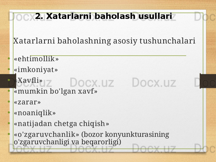 X at ar lar ni baholashning asosiy tushunchalar i
• « ehtimollik »
• « imkoniyat »
• « X avfl i »
• « mumk in bo' lgan x avf »
• « zarar »
• « noaniqlik »
• « natijadan chetga chiqish »
• « o' zgar uvchanlik »  ( bozor konyunkturasining 
o'zgaruvchanligi va beqarorligi )2.  Xatarlarni baholash usullari 