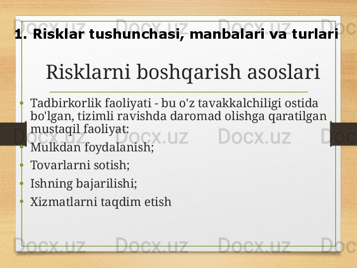 Risklarni boshqarish asoslari
• Tadbirkorlik faoliyati - bu o'z tavakkalchiligi ostida 
bo'lgan, tizimli ravishda daromad olishga qaratilgan 
mustaqil faoliyat:
• Mulkdan foydalanish ;
• Tovarlarni sotish;
• Ishning bajarilishi;
• Xizmatlarni taqdim etish1.  Risklar tushunchasi, manbalari va turlari 