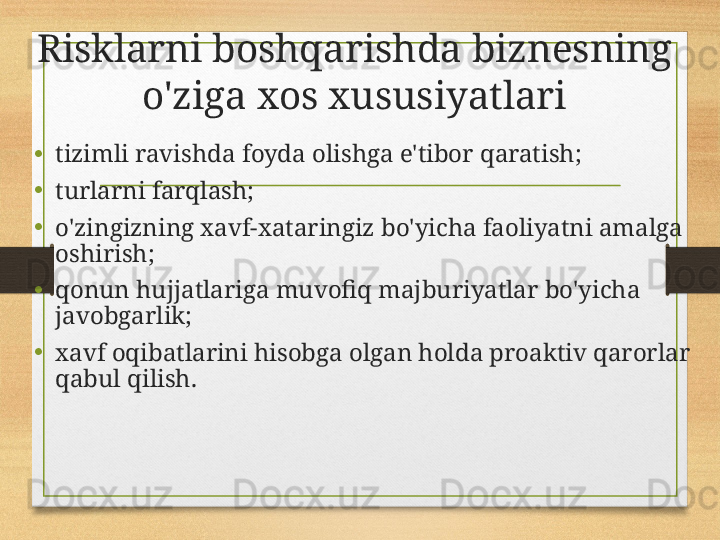 Risklarni boshqarishda biznesning 
o'ziga xos xususiyatlari
• tizimli ravishda foyda olishga e'tibor qaratish;
• turlarni farqlash;
• o'zingizning xavf-xataringiz bo'yicha faoliyatni amalga 
oshirish;
• qonun hujjatlariga muvofiq majburiyatlar bo'yicha 
javobgarlik;
• xavf oqibatlarini hisobga olgan holda proaktiv qarorlar 
qabul qilish. 