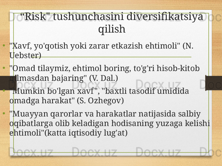 “ Risk" tushunchasini diversifikatsiya 
qilish
• "Xavf, yo'qotish yoki zarar etkazish ehtimoli" (N. 
Uebster)
•
"Omad tilaymiz, ehtimol boring, to'g'ri hisob-kitob 
qilmasdan bajaring" (V. Dal.)
•
"Mumkin bo'lgan xavf ", "baxtli tasodif umidida 
omadga harakat" (S. Ozhegov)
• "Muayyan qarorlar va harakatlar natijasida salbiy 
oqibatlarga olib keladigan hodisaning yuzaga kelishi 
ehtimoli"(katta iqtisodiy lug'at) 