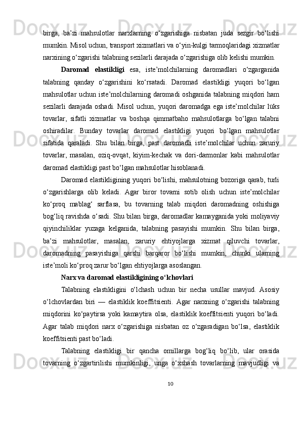 birga,   ba’zi   mahsulotlar   narxlarning   o‘zgarishiga   nisbatan   juda   sezgir   bo‘lishi
mumkin. Misol uchun, transport xizmatlari va o‘yin-kulgi tarmoqlaridagi xizmatlar
narxining o‘zgarishi talabning sezilarli darajada o‘zgarishiga olib kelishi mumkin.
Daromad   elastikligi   esa,   iste’molchilarning   daromadlari   o‘zgarganida
talabning   qanday   o‘zgarishini   ko‘rsatadi.   Daromad   elastikligi   yuqori   bo‘lgan
mahsulotlar  uchun iste’molchilarning daromadi  oshganida  talabning miqdori  ham
sezilarli   darajada   oshadi.   Misol   uchun,   yuqori   daromadga   ega   iste’molchilar   lüks
tovarlar,   sifatli   xizmatlar   va   boshqa   qimmatbaho   mahsulotlarga   bo‘lgan   talabni
oshiradilar.   Bunday   tovarlar   daromad   elastikligi   yuqori   bo‘lgan   mahsulotlar
sifatida   qaraladi.   Shu   bilan   birga,   past   daromadli   iste’molchilar   uchun   zaruriy
tovarlar,   masalan,   oziq-ovqat,   kiyim-kechak   va   dori-darmonlar   kabi   mahsulotlar
daromad elastikligi past bo‘lgan mahsulotlar hisoblanadi.
Daromad elastikligining yuqori  bo‘lishi, mahsulotning bozoriga qarab, turli
o‘zgarishlarga   olib   keladi.   Agar   biror   tovarni   sotib   olish   uchun   iste’molchilar
ko‘proq   mablag‘   sarflasa,   bu   tovarning   talab   miqdori   daromadning   oshishiga
bog‘liq ravishda o‘sadi. Shu bilan birga, daromadlar kamayganida yoki moliyaviy
qiyinchiliklar   yuzaga   kelganida,   talabning   pasayishi   mumkin.   Shu   bilan   birga,
ba’zi   mahsulotlar,   masalan,   zaruriy   ehtiyojlarga   xizmat   qiluvchi   tovarlar,
daromadning   pasayishiga   qarshi   barqaror   bo‘lishi   mumkin,   chunki   ularning
iste’moli ko‘proq zarur bo‘lgan ehtiyojlarga asoslangan.
Narx va daromad elastikligining o‘lchovlari
Talabning   elastikligini   o‘lchash   uchun   bir   necha   usullar   mavjud.   Asosiy
o‘lchovlardan   biri   —   elastiklik   koeffitsienti.   Agar   narxning   o‘zgarishi   talabning
miqdorini   ko‘paytirsa   yoki   kamaytira   olsa,   elastiklik   koeffitsienti   yuqori   bo‘ladi.
Agar   talab   miqdori   narx   o‘zgarishiga   nisbatan   oz   o‘zgaradigan   bo‘lsa,   elastiklik
koeffitsienti past bo‘ladi.
Talabning   elastikligi   bir   qancha   omillarga   bog‘liq   bo‘lib,   ular   orasida
tovarning   o‘zgartirilishi   mumkinligi,   unga   o‘xshash   tovarlarning   mavjudligi   va
10 