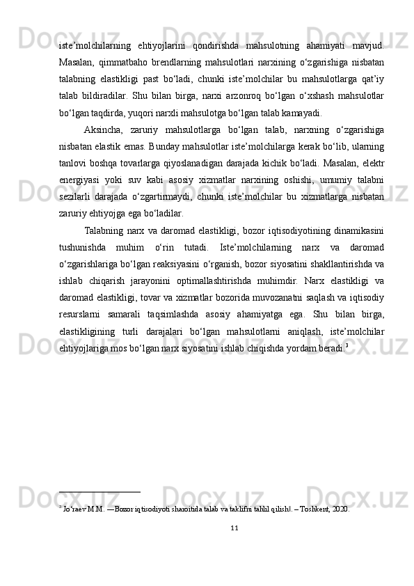 iste’molchilarning   ehtiyojlarini   qondirishda   mahsulotning   ahamiyati   mavjud.
Masalan,   qimmatbaho   brendlarning   mahsulotlari   narxining   o‘zgarishiga   nisbatan
talabning   elastikligi   past   bo‘ladi,   chunki   iste’molchilar   bu   mahsulotlarga   qat’iy
talab   bildiradilar.   Shu   bilan   birga,   narxi   arzonroq   bo‘lgan   o‘xshash   mahsulotlar
bo‘lgan taqdirda, yuqori narxli mahsulotga bo‘lgan talab kamayadi.
Aksincha,   zaruriy   mahsulotlarga   bo‘lgan   talab,   narxning   o‘zgarishiga
nisbatan elastik emas. Bunday mahsulotlar iste’molchilarga kerak bo‘lib, ularning
tanlovi  boshqa tovarlarga qiyoslanadigan  darajada  kichik bo‘ladi. Masalan,  elektr
energiyasi   yoki   suv   kabi   asosiy   xizmatlar   narxining   oshishi,   umumiy   talabni
sezilarli   darajada   o‘zgartirmaydi,   chunki   iste’molchilar   bu   xizmatlarga   nisbatan
zaruriy ehtiyojga ega bo‘ladilar.
Talabning   narx   va   daromad   elastikligi,   bozor   iqtisodiyotining   dinamikasini
tushunishda   muhim   o‘rin   tutadi.   Iste’molchilarning   narx   va   daromad
o‘zgarishlariga bo‘lgan reaksiyasini o‘rganish, bozor siyosatini shakllantirishda va
ishlab   chiqarish   jarayonini   optimallashtirishda   muhimdir.   Narx   elastikligi   va
daromad elastikligi, tovar va xizmatlar bozorida muvozanatni saqlash va iqtisodiy
resurslarni   samarali   taqsimlashda   asosiy   ahamiyatga   ega.   Shu   bilan   birga,
elastikligining   turli   darajalari   bo‘lgan   mahsulotlarni   aniqlash,   iste’molchilar
ehtiyojlariga mos bo‘lgan narx siyosatini ishlab chiqishda yordam beradi. 3
3
  Jo‘raev M.M. ―Bozor iqtisodiyoti sharoitida talab va taklifni tahlil qilish . – Toshkent, 2020.‖
11 
