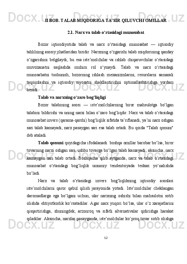 II BOB. TALAB MIQDORIGA TA’SIR QILUVCHI OMILLAR
2.1. Narx va talab o‘rtasidagi munosabat
Bozor   iqtisodiyotida   talab   va   narx   o‘rtasidagi   munosabat   —   iqtisodiy
tahlilning asosiy jihatlaridan biridir. Narxning o‘zgarishi talab miqdorining qanday
o‘zgarishini   belgilaydi,   bu   esa   iste’molchilar   va   ishlab   chiqaruvchilar   o‘rtasidagi
muvozanatni   saqlashda   muhim   rol   o‘ynaydi.   Talab   va   narx   o‘rtasidagi
munosabatni   tushunish,   bozorning   ishlash   mexanizmlarini,   resurslarni   samarali
taqsimlashni   va   iqtisodiy   siyosatni   shakllantirishni   optimallashtirishga   yordam
beradi.
Talab va narxning o‘zaro bog‘liqligi
Bozor   talabining   asosi   —   iste’molchilarning   biror   mahsulotga   bo‘lgan
talabini bildirishi va uning narxi bilan o‘zaro bog‘liqdir. Narx va talab o‘rtasidagi
munosabat invers (qarama-qarshi) bog‘liqlik sifatida ta’riflanadi, ya’ni narx oshgan
sari talab kamayadi, narx pasaygan sari esa talab ortadi. Bu qoida "Talab qonuni"
deb ataladi.
Talab qonuni  quyidagicha ifodalanadi: boshqa omillar barobar bo‘lsa, biror
tovarning narxi oshgan sari, ushbu tovarga bo‘lgan talab kamayadi; aksincha, narx
kamaygan   sari   talab   ortadi.   Boshqacha   qilib   aytganda,   narx   va   talab   o‘rtasidagi
munosabat   o‘rtasidagi   bog‘liqlik   umumiy   tendentsiyada   teskari   yo‘nalishda
bo‘ladi.
Narx   va   talab   o‘rtasidagi   invers   bog‘liqlikning   iqtisodiy   asoslari
iste’molchilarni   qaror   qabul   qilish   jarayonida   yotadi.   Iste’molchilar   cheklangan
daromadlarga   ega   bo‘lgani   uchun,   ular   narxning   oshishi   bilan   mahsulotni   sotib
olishda   ehtiyotkorlik   ko‘rsatadilar.   Agar   narx   yuqori   bo‘lsa,   ular   o‘z   xarajatlarini
qisqartirishga,   shuningdek,   arzonroq   va   sifatli   alternativalar   qidirishga   harakat
qiladilar. Aksincha, narxlar pasayganda, iste’molchilar ko‘proq tovar sotib olishga
12 