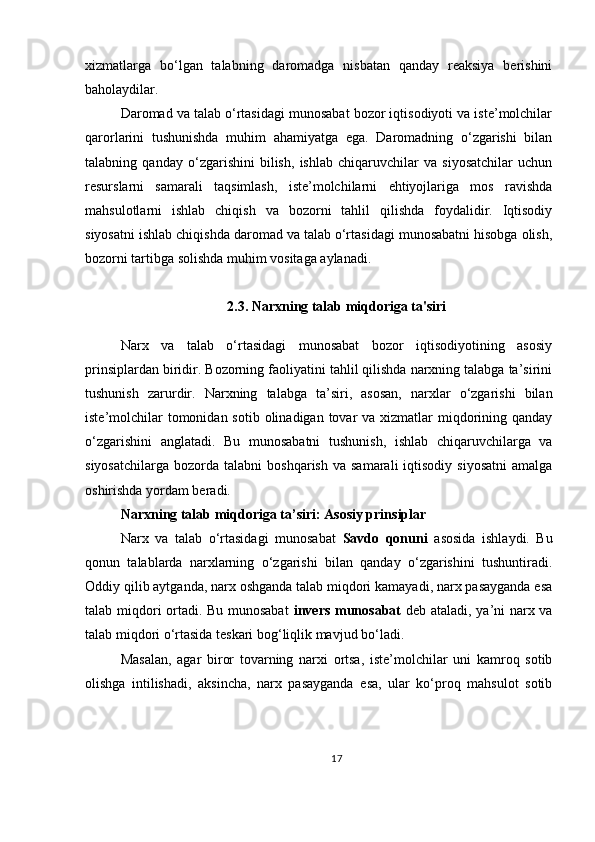 xizmatlarga   bo‘lgan   talabning   daromadga   nisbatan   qanday   reaksiya   berishini
baholaydilar.
Daromad va talab o‘rtasidagi munosabat bozor iqtisodiyoti va iste’molchilar
qarorlarini   tushunishda   muhim   ahamiyatga   ega.   Daromadning   o‘zgarishi   bilan
talabning   qanday   o‘zgarishini   bilish,   ishlab   chiqaruvchilar   va   siyosatchilar   uchun
resurslarni   samarali   taqsimlash,   iste’molchilarni   ehtiyojlariga   mos   ravishda
mahsulotlarni   ishlab   chiqish   va   bozorni   tahlil   qilishda   foydalidir.   Iqtisodiy
siyosatni ishlab chiqishda daromad va talab o‘rtasidagi munosabatni hisobga olish,
bozorni tartibga solishda muhim vositaga aylanadi.
2.3. Narxning talab miqdoriga ta'siri
Narx   va   talab   o‘rtasidagi   munosabat   bozor   iqtisodiyotining   asosiy
prinsiplardan biridir. Bozorning faoliyatini tahlil qilishda narxning talabga ta’sirini
tushunish   zarurdir.   Narxning   talabga   ta’siri,   asosan,   narxlar   o‘zgarishi   bilan
iste’molchilar  tomonidan sotib  olinadigan tovar  va  xizmatlar  miqdorining qanday
o‘zgarishini   anglatadi.   Bu   munosabatni   tushunish,   ishlab   chiqaruvchilarga   va
siyosatchilarga   bozorda   talabni   boshqarish  va   samarali   iqtisodiy  siyosatni   amalga
oshirishda yordam beradi.
Narxning talab miqdoriga ta’siri: Asosiy prinsiplar
Narx   va   talab   o‘rtasidagi   munosabat   Savdo   qonuni   asosida   ishlaydi.   Bu
qonun   talablarda   narxlarning   o‘zgarishi   bilan   qanday   o‘zgarishini   tushuntiradi.
Oddiy qilib aytganda, narx oshganda talab miqdori kamayadi, narx pasayganda esa
talab miqdori ortadi. Bu munosabat   invers munosabat   deb ataladi, ya’ni narx va
talab miqdori o‘rtasida teskari bog‘liqlik mavjud bo‘ladi.
Masalan,   agar   biror   tovarning   narxi   ortsa,   iste’molchilar   uni   kamroq   sotib
olishga   intilishadi,   aksincha,   narx   pasayganda   esa,   ular   ko‘proq   mahsulot   sotib
17 