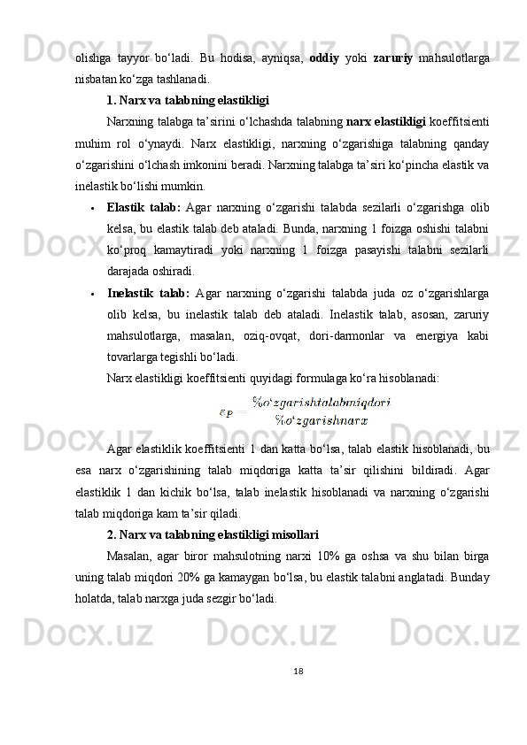 olishga   tayyor   bo‘ladi.   Bu   hodisa,   ayniqsa,   oddiy   yoki   zaruriy   mahsulotlarga
nisbatan ko‘zga tashlanadi.
1. Narx va talabning elastikligi
Narxning talabga ta’sirini o‘lchashda talabning  narx elastikligi  koeffitsienti
muhim   rol   o‘ynaydi.   Narx   elastikligi,   narxning   o‘zgarishiga   talabning   qanday
o‘zgarishini o‘lchash imkonini beradi. Narxning talabga ta’siri ko‘pincha elastik va
inelastik bo‘lishi mumkin.
 Elastik   talab:   Agar   narxning   o‘zgarishi   talabda   sezilarli   o‘zgarishga   olib
kelsa, bu elastik talab deb ataladi. Bunda, narxning 1 foizga oshishi talabni
ko‘proq   kamaytiradi   yoki   narxning   1   foizga   pasayishi   talabni   sezilarli
darajada oshiradi.
 Inelastik   talab:   Agar   narxning   o‘zgarishi   talabda   juda   oz   o‘zgarishlarga
olib   kelsa,   bu   inelastik   talab   deb   ataladi.   Inelastik   talab,   asosan,   zaruriy
mahsulotlarga,   masalan,   oziq-ovqat,   dori-darmonlar   va   energiya   kabi
tovarlarga tegishli bo‘ladi.
Narx elastikligi koeffitsienti quyidagi formulaga ko‘ra hisoblanadi:
Agar   elastiklik   koeffitsienti   1   dan   katta   bo ‘ lsa ,   talab   elastik   hisoblanadi ,   bu
esa   narx   o ‘ zgarishining   talab   miqdoriga   katta   ta ’ sir   qilishini   bildiradi .   Agar
elastiklik   1   dan   kichik   bo ‘ lsa ,   talab   inelastik   hisoblanadi   va   narxning   o ‘ zgarishi
talab   miqdoriga   kam   ta ’ sir   qiladi .
2.  Narx   va   talabning   elastikligi   misollari
Masalan ,   agar   biror   mahsulotning   narxi   10%   ga   oshsa   va   shu   bilan   birga
uning   talab   miqdori  20%  ga   kamaygan   bo ‘ lsa ,  bu   elastik   talabni   anglatadi .  Bunday
holatda ,  talab   narxga   juda   sezgir   bo ‘ ladi .
18 