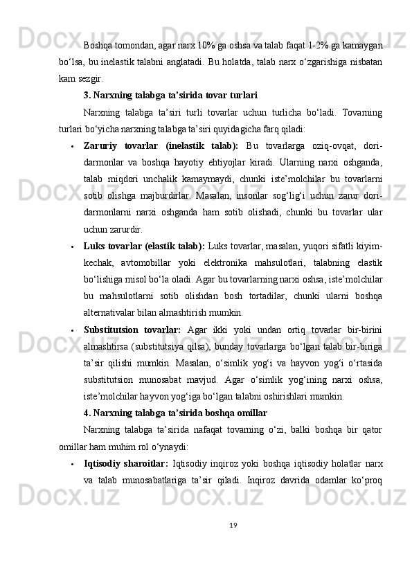 Boshqa   tomondan ,  agar   narx  10%  ga   oshsa   va   talab   faqat  1-2%  ga   kamaygan
bo ‘ lsa ,   bu   inelastik   talabni   anglatadi .   Bu holatda, talab narx o‘zgarishiga nisbatan
kam sezgir.
3. Narxning talabga ta’sirida tovar turlari
Narxning   talabga   ta’siri   turli   tovarlar   uchun   turlicha   bo‘ladi.   Tovarning
turlari bo‘yicha narxning talabga ta’siri quyidagicha farq qiladi:
 Zaruriy   tovarlar   (inelastik   talab):   Bu   tovarlarga   oziq-ovqat,   dori-
darmonlar   va   boshqa   hayotiy   ehtiyojlar   kiradi.   Ularning   narxi   oshganda,
talab   miqdori   unchalik   kamaymaydi,   chunki   iste’molchilar   bu   tovarlarni
sotib   olishga   majburdirlar.   Masalan,   insonlar   sog‘lig‘i   uchun   zarur   dori-
darmonlarni   narxi   oshganda   ham   sotib   olishadi,   chunki   bu   tovarlar   ular
uchun zarurdir.
 Luks tovarlar (elastik talab):   Luks tovarlar, masalan, yuqori sifatli kiyim-
kechak,   avtomobillar   yoki   elektronika   mahsulotlari,   talabning   elastik
bo‘lishiga misol bo‘la oladi. Agar bu tovarlarning narxi oshsa, iste’molchilar
bu   mahsulotlarni   sotib   olishdan   bosh   tortadilar,   chunki   ularni   boshqa
alternativalar bilan almashtirish mumkin.
 Substitutsion   tovarlar:   Agar   ikki   yoki   undan   ortiq   tovarlar   bir-birini
almashtirsa   (substitutsiya   qilsa),   bunday   tovarlarga   bo‘lgan   talab   bir-biriga
ta’sir   qilishi   mumkin.   Masalan,   o‘simlik   yog‘i   va   hayvon   yog‘i   o‘rtasida
substitutsion   munosabat   mavjud.   Agar   o‘simlik   yog‘ining   narxi   oshsa,
iste’molchilar hayvon yog‘iga bo‘lgan talabni oshirishlari mumkin.
4. Narxning talabga ta’sirida boshqa omillar
Narxning   talabga   ta’sirida   nafaqat   tovarning   o‘zi,   balki   boshqa   bir   qator
omillar ham muhim rol o‘ynaydi:
 Iqtisodiy   sharoitlar:   Iqtisodiy   inqiroz   yoki   boshqa   iqtisodiy   holatlar   narx
va   talab   munosabatlariga   ta’sir   qiladi.   Inqiroz   davrida   odamlar   ko‘proq
19 