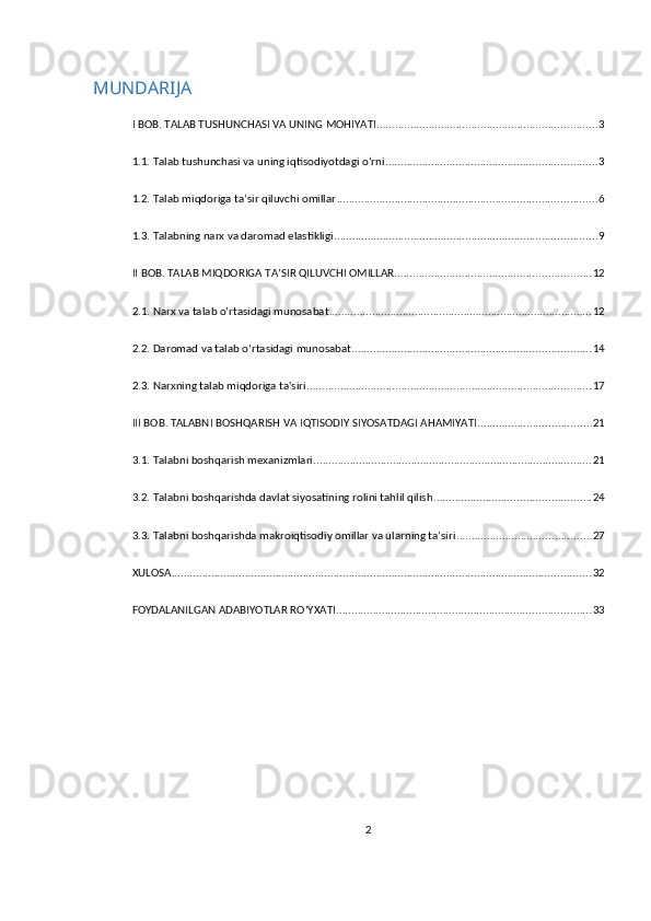 MUNDARIJA
I BOB. TALAB TUSHUNCHASI VA UNING MOHIYATI ........................................................................ 3
1.1. Talab tushunchasi va uning iqtisodiyotdagi o‘rni ..................................................................... 3
1.2. Talab miqdoriga ta’sir qiluvchi omillar ..................................................................................... 6
1.3. Talabning narx va daromad elastikligi ...................................................................................... 9
II BOB. TALAB MIQDORIGA TA’SIR QILUVCHI OMILLAR ................................................................ 12
2.1. Narx va talab o‘rtasidagi munosabat ...................................................................................... 12
2.2. Daromad va talab o‘rtasidagi munosabat .............................................................................. 14
2.3. Narxning talab miqdoriga ta'siri ............................................................................................. 17
III BOB. TALABNI BOSHQARISH VA IQTISODIY SIYOSATDAGI AHAMIYATI ..................................... 21
3.1. Talabni boshqarish mexanizmlari ........................................................................................... 21
3.2. Talabni boshqarishda davlat siyosatining rolini tahlil qilish ................................................... 24
3.3. Talabni boshqarishda makroiqtisodiy omillar va ularning ta’siri ............................................ 27
XULOSA ......................................................................................................................................... 32
FOYDALANILGAN ADABIYOTLAR RO‘YXATI ................................................................................... 33
2 