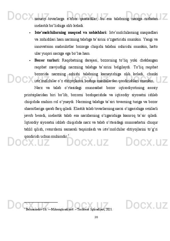 zaruriy   tovarlarga   e’tibor   qaratadilar,   bu   esa   talabning   narxga   nisbatan
inelastik bo‘lishiga olib keladi.
 Iste’molchilarning   maqsad   va   xohishlari:   Iste’molchilarning   maqsadlari
va xohishlari ham narxning talabga ta’sirini o‘zgartirishi mumkin. Yangi va
innovatsion   mahsulotlar   bozorga   chiqishi   talabni   oshirishi   mumkin,   hatto
ular yuqori narxga ega bo‘lsa ham.
 Bozor   turlari:   Raqobatning   darajasi,   bozorning   to‘liq   yoki   cheklangan
raqobat   mavjudligi   narxning   talabga   ta’sirini   belgilaydi.   To‘liq   raqobat
bozorida   narxning   oshishi   talabning   kamayishiga   olib   keladi,   chunki
iste’molchilar o‘z ehtiyojlarini boshqa manbalardan qondirishlari mumkin.
Narx   va   talab   o‘rtasidagi   munosabat   bozor   iqtisodiyotining   asosiy
printsiplaridan   biri   bo‘lib,   bozorni   boshqarishda   va   iqtisodiy   siyosatni   ishlab
chiqishda muhim  rol o‘ynaydi. Narxning talabga ta’siri  tovarning turiga va bozor
sharoitlariga qarab farq qiladi. Elastik talab tovarlarning narxi o‘zgarishiga sezilarli
javob   beradi,   inelastik   talab   esa   narxlarning   o‘zgarishiga   kamroq   ta’sir   qiladi.
Iqtisodiy   siyosatni   ishlab   chiqishda   narx   va   talab  o‘rtasidagi   munosabatni   chuqur
tahlil   qilish,   resurslarni   samarali   taqsimlash   va   iste’molchilar   ehtiyojlarini   to‘g‘ri
qondirish uchun muhimdir. 5
5
  Bekmurodov Sh. ―Mikroiqtisodiyot . – Toshkent: Iqtisodiyot, 2021.‖
20 