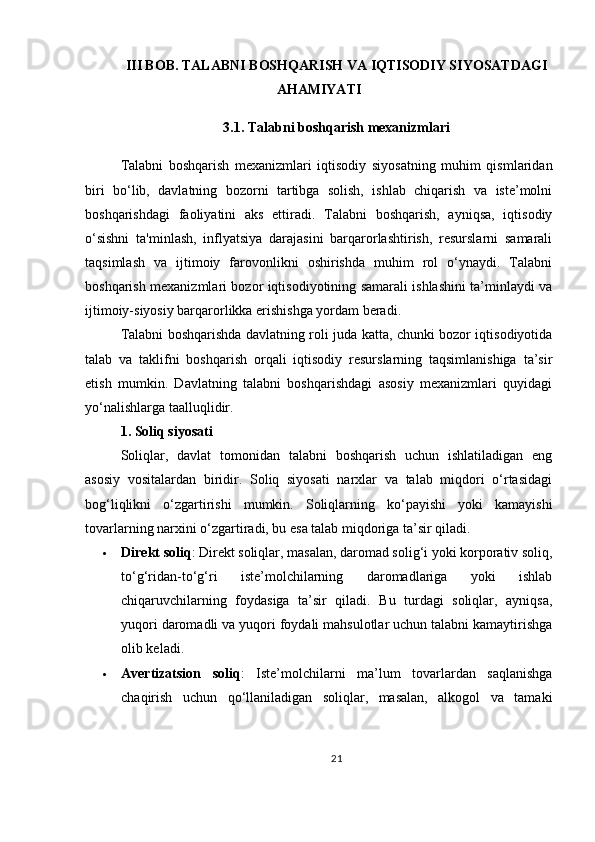 III BOB. TALABNI BOSHQARISH VA IQTISODIY SIYOSATDAGI
AHAMIYATI
3.1. Talabni boshqarish mexanizmlari
Talabni   boshqarish   mexanizmlari   iqtisodiy   siyosatning   muhim   qismlaridan
biri   bo‘lib,   davlatning   bozorni   tartibga   solish,   ishlab   chiqarish   va   iste’molni
boshqarishdagi   faoliyatini   aks   ettiradi.   Talabni   boshqarish,   ayniqsa,   iqtisodiy
o‘sishni   ta'minlash,   inflyatsiya   darajasini   barqarorlashtirish,   resurslarni   samarali
taqsimlash   va   ijtimoiy   farovonlikni   oshirishda   muhim   rol   o‘ynaydi.   Talabni
boshqarish mexanizmlari bozor iqtisodiyotining samarali ishlashini ta’minlaydi va
ijtimoiy-siyosiy barqarorlikka erishishga yordam beradi.
Talabni boshqarishda davlatning roli juda katta, chunki bozor iqtisodiyotida
talab   va   taklifni   boshqarish   orqali   iqtisodiy   resurslarning   taqsimlanishiga   ta’sir
etish   mumkin.   Davlatning   talabni   boshqarishdagi   asosiy   mexanizmlari   quyidagi
yo‘nalishlarga taalluqlidir.
1. Soliq siyosati
Soliqlar,   davlat   tomonidan   talabni   boshqarish   uchun   ishlatiladigan   eng
asosiy   vositalardan   biridir.   Soliq   siyosati   narxlar   va   talab   miqdori   o‘rtasidagi
bog‘liqlikni   o‘zgartirishi   mumkin.   Soliqlarning   ko‘payishi   yoki   kamayishi
tovarlarning narxini o‘zgartiradi, bu esa talab miqdoriga ta’sir qiladi.
 Direkt soliq : Direkt soliqlar, masalan, daromad solig‘i yoki korporativ soliq,
to‘g‘ridan-to‘g‘ri   iste’molchilarning   daromadlariga   yoki   ishlab
chiqaruvchilarning   foydasiga   ta’sir   qiladi.   Bu   turdagi   soliqlar,   ayniqsa,
yuqori daromadli va yuqori foydali mahsulotlar uchun talabni kamaytirishga
olib keladi.
 Avertizatsion   soliq :   Iste’molchilarni   ma’lum   tovarlardan   saqlanishga
chaqirish   uchun   qo‘llaniladigan   soliqlar,   masalan,   alkogol   va   tamaki
21 