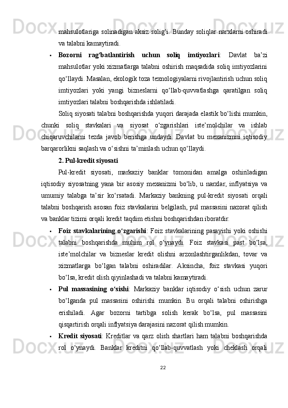 mahsulotlariga solinadigan   aksiz  solig‘i. Bunday  soliqlar   narxlarni   oshiradi
va talabni kamaytiradi.
 Bozorni   rag‘batlantirish   uchun   soliq   imtiyozlari :   Davlat   ba’zi
mahsulotlar yoki xizmatlarga talabni oshirish maqsadida soliq imtiyozlarini
qo‘llaydi. Masalan, ekologik toza texnologiyalarni rivojlantirish uchun soliq
imtiyozlari   yoki   yangi   bizneslarni   qo‘llab-quvvatlashga   qaratilgan   soliq
imtiyozlari talabni boshqarishda ishlatiladi.
Soliq siyosati talabni boshqarishda yuqori darajada elastik bo‘lishi mumkin,
chunki   soliq   stavkalari   va   siyosat   o‘zgarishlari   iste’molchilar   va   ishlab
chiqaruvchilarni   tezda   javob   berishga   undaydi.   Davlat   bu   mexanizmni   iqtisodiy
barqarorlikni saqlash va o‘sishni ta’minlash uchun qo‘llaydi.
2. Pul-kredit siyosati
Pul-kredit   siyosati,   markaziy   banklar   tomonidan   amalga   oshiriladigan
iqtisodiy   siyosatning   yana   bir   asosiy   mexanizmi   bo‘lib,   u   narxlar,   inflyatsiya   va
umumiy   talabga   ta’sir   ko‘rsatadi.   Markaziy   bankning   pul-kredit   siyosati   orqali
talabni   boshqarish   asosan   foiz   stavkalarini   belgilash,   pul   massasini   nazorat   qilish
va banklar tizimi orqali kredit taqdim etishni boshqarishdan iboratdir.
 Foiz   stavkalarining   o‘zgarishi :   Foiz   stavkalarining   pasayishi   yoki   oshishi
talabni   boshqarishda   muhim   rol   o‘ynaydi.   Foiz   stavkasi   past   bo‘lsa,
iste’molchilar   va   bizneslar   kredit   olishni   arzonlashtirganlikdan,   tovar   va
xizmatlarga   bo‘lgan   talabni   oshiradilar.   Aksincha,   foiz   stavkasi   yuqori
bo‘lsa, kredit olish qiyinlashadi va talabni kamaytiradi.
 Pul   massasining   o‘sishi :   Markaziy   banklar   iqtisodiy   o‘sish   uchun   zarur
bo‘lganda   pul   massasini   oshirishi   mumkin.   Bu   orqali   talabni   oshirishga
erishiladi.   Agar   bozorni   tartibga   solish   kerak   bo‘lsa,   pul   massasini
qisqartirish orqali inflyatsiya darajasini nazorat qilish mumkin.
 Kredit   siyosati :   Kreditlar   va   qarz   olish   shartlari   ham   talabni   boshqarishda
rol   o‘ynaydi.   Banklar   kreditni   qo‘llab-quvvatlash   yoki   cheklash   orqali
22 