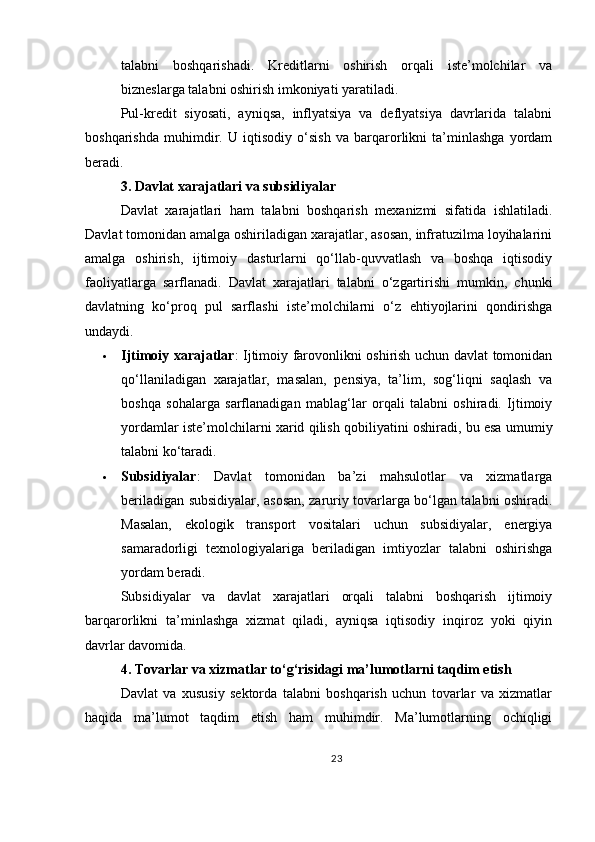 talabni   boshqarishadi.   Kreditlarni   oshirish   orqali   iste’molchilar   va
bizneslarga talabni oshirish imkoniyati yaratiladi.
Pul-kredit   siyosati,   ayniqsa,   inflyatsiya   va   deflyatsiya   davrlarida   talabni
boshqarishda   muhimdir.   U   iqtisodiy   o‘sish   va   barqarorlikni   ta’minlashga   yordam
beradi.
3. Davlat xarajatlari va subsidiyalar
Davlat   xarajatlari   ham   talabni   boshqarish   mexanizmi   sifatida   ishlatiladi.
Davlat tomonidan amalga oshiriladigan xarajatlar, asosan, infratuzilma loyihalarini
amalga   oshirish,   ijtimoiy   dasturlarni   qo‘llab-quvvatlash   va   boshqa   iqtisodiy
faoliyatlarga   sarflanadi.   Davlat   xarajatlari   talabni   o‘zgartirishi   mumkin,   chunki
davlatning   ko‘proq   pul   sarflashi   iste’molchilarni   o‘z   ehtiyojlarini   qondirishga
undaydi.
 Ijtimoiy xarajatlar : Ijtimoiy farovonlikni oshirish uchun davlat tomonidan
qo‘llaniladigan   xarajatlar,   masalan,   pensiya,   ta’lim,   sog‘liqni   saqlash   va
boshqa   sohalarga   sarflanadigan   mablag‘lar   orqali   talabni   oshiradi.   Ijtimoiy
yordamlar iste’molchilarni xarid qilish qobiliyatini oshiradi, bu esa umumiy
talabni ko‘taradi.
 Subsidiyalar :   Davlat   tomonidan   ba’zi   mahsulotlar   va   xizmatlarga
beriladigan subsidiyalar, asosan, zaruriy tovarlarga bo‘lgan talabni oshiradi.
Masalan,   ekologik   transport   vositalari   uchun   subsidiyalar,   energiya
samaradorligi   texnologiyalariga   beriladigan   imtiyozlar   talabni   oshirishga
yordam beradi.
Subsidiyalar   va   davlat   xarajatlari   orqali   talabni   boshqarish   ijtimoiy
barqarorlikni   ta’minlashga   xizmat   qiladi,   ayniqsa   iqtisodiy   inqiroz   yoki   qiyin
davrlar davomida.
4. Tovarlar va xizmatlar to‘g‘risidagi ma’lumotlarni taqdim etish
Davlat   va   xususiy   sektorda   talabni   boshqarish   uchun   tovarlar   va   xizmatlar
haqida   ma’lumot   taqdim   etish   ham   muhimdir.   Ma’lumotlarning   ochiqligi
23 