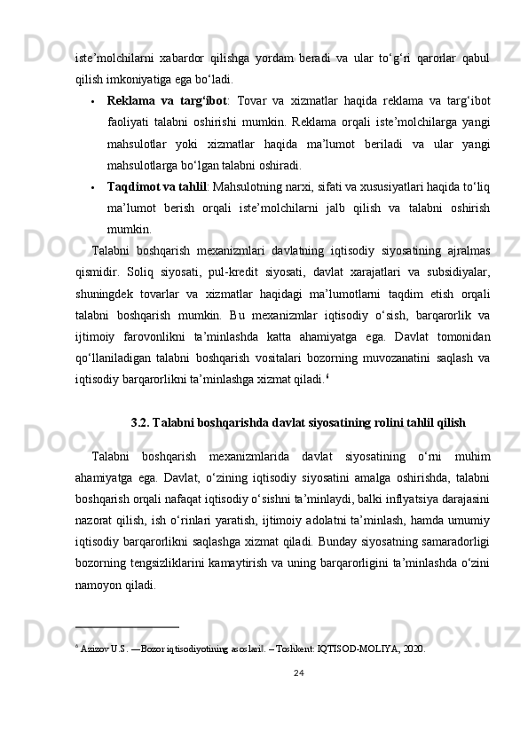 iste’molchilarni   xabardor   qilishga   yordam   beradi   va   ular   to‘g‘ri   qarorlar   qabul
qilish imkoniyatiga ega bo‘ladi.
 Reklama   va   targ‘ibot :   Tovar   va   xizmatlar   haqida   reklama   va   targ‘ibot
faoliyati   talabni   oshirishi   mumkin.   Reklama   orqali   iste’molchilarga   yangi
mahsulotlar   yoki   xizmatlar   haqida   ma’lumot   beriladi   va   ular   yangi
mahsulotlarga bo‘lgan talabni oshiradi.
 Taqdimot va tahlil : Mahsulotning narxi, sifati va xususiyatlari haqida to‘liq
ma’lumot   berish   orqali   iste’molchilarni   jalb   qilish   va   talabni   oshirish
mumkin.
Talabni   boshqarish   mexanizmlari   davlatning   iqtisodiy   siyosatining   ajralmas
qismidir.   Soliq   siyosati,   pul-kredit   siyosati,   davlat   xarajatlari   va   subsidiyalar,
shuningdek   tovarlar   va   xizmatlar   haqidagi   ma’lumotlarni   taqdim   etish   orqali
talabni   boshqarish   mumkin.   Bu   mexanizmlar   iqtisodiy   o‘sish,   barqarorlik   va
ijtimoiy   farovonlikni   ta’minlashda   katta   ahamiyatga   ega.   Davlat   tomonidan
qo‘llaniladigan   talabni   boshqarish   vositalari   bozorning   muvozanatini   saqlash   va
iqtisodiy barqarorlikni ta’minlashga xizmat qiladi. 6
3.2. Talabni boshqarishda davlat siyosatining rolini tahlil qilish
Talabni   boshqarish   mexanizmlarida   davlat   siyosatining   o‘rni   muhim
ahamiyatga   ega.   Davlat,   o‘zining   iqtisodiy   siyosatini   amalga   oshirishda,   talabni
boshqarish orqali nafaqat iqtisodiy o‘sishni ta’minlaydi, balki inflyatsiya darajasini
nazorat   qilish,   ish   o‘rinlari   yaratish,   ijtimoiy   adolatni   ta’minlash,   hamda   umumiy
iqtisodiy barqarorlikni saqlashga xizmat qiladi. Bunday siyosatning samaradorligi
bozorning tengsizliklarini  kamaytirish va uning barqarorligini  ta’minlashda o‘zini
namoyon qiladi.
6
  Azizov U.S. ―Bozor iqtisodiyotining asoslari . – Toshkent: IQTISOD-MOLIYA, 2020.‖
24 