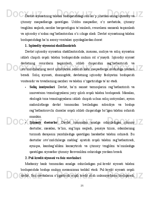 Davlat siyosatining talabni boshqarishdagi roli ko‘p jihatdan uning iqtisodiy va
ijtimoiy   maqsadlariga   qaratilgan.   Ushbu   maqsadlar,   o‘z   navbatida,   ijtimoiy
tenglikni saqlash, narxlar barqarorligini ta’minlash, resurslarni samarali taqsimlash
va iqtisodiy o‘sishni rag‘batlantirishni o‘z ichiga oladi. Davlat siyosatining talabni
boshqarishdagi ba’zi asosiy vositalari quyidagilardan iborat:
1. Iqtisodiy siyosatni shakllantirish
Davlat iqtisodiy siyosatini shakllantirishda, xususan, moliya va soliq siyosatini
ishlab   chiqish   orqali   talabni   boshqarishda   muhim   rol   o‘ynaydi.   Iqtisodiy   siyosat
davlatning   resurslarni   taqsimlash,   ishlab   chiqarishni   rag‘batlantirish   va
iste’molchilarning xarid qobiliyatini oshirish kabi maqsadlarga erishishga  yordam
beradi.   Soliq   siyosati,   shuningdek,   davlatning   iqtisodiy   faoliyatini   boshqarish
vositasidir va tovarlarning narxlari va talabni o‘zgartirishga ta’sir etadi.
 Soliq   imtiyozlari :   Davlat,   ba’zi   sanoat   tarmoqlarini   rag‘batlantirish   va
innovatsion texnologiyalarni joriy qilish orqali talabni boshqaradi. Masalan,
ekologik toza texnologiyalarni ishlab chiqish uchun soliq imtiyozlari, ayrim
mahsulotlarga   davlat   tomonidan   beriladigan   subsidiya   va   boshqa
rag‘batlantiruvchi choralar orqali ishlab chiqarishga bo‘lgan talabni oshirish
mumkin.
 Ijtimoiy   dasturlar :   Davlat   tomonidan   amalga   oshiriladigan   ijtimoiy
dasturlar,   masalan,   ta’lim,   sog‘liqni   saqlash,   pensiya   tizimi,   odamlarning
turmush   darajasini   yaxshilashga   qaratilgan   harakatlar   talabni   oshiradi.   Bu
dasturlar   iste’molchilarga   mablag‘   ajratish   orqali   talabni   rag‘batlantiradi,
ayniqsa,   kambag‘allikni   kamaytirish   va   ijtimoiy   tenglikni   ta’minlashga
qaratilgan siyosatlar ijtimoiy farovonlikni oshirishga yordam beradi.
2. Pul-kredit siyosati va foiz stavkalari
Markaziy   bank   tomonidan   amalga   oshiriladigan   pul-kredit   siyosati   talabni
boshqarishda   boshqa   muhim   mexanizmni   tashkil   etadi.   Pul-kredit   siyosati   orqali
davlat, foiz stavkalarini o‘zgartirish orqali kredit olish imkoniyatlarini boshqaradi,
25 