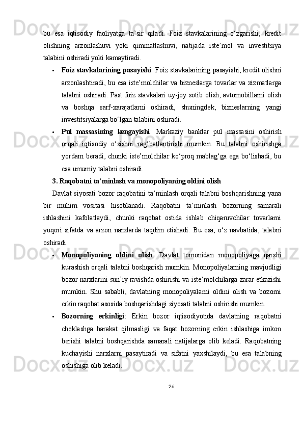 bu   esa   iqtisodiy   faoliyatga   ta’sir   qiladi.   Foiz   stavkalarining   o‘zgarishi,   kredit
olishning   arzonlashuvi   yoki   qimmatlashuvi,   natijada   iste’mol   va   investitsiya
talabini oshiradi yoki kamaytiradi.
 Foiz stavkalarining pasayishi : Foiz stavkalarining pasayishi, kredit olishni
arzonlashtiradi, bu esa iste’molchilar va bizneslarga tovarlar va xizmatlarga
talabni oshiradi. Past foiz stavkalari uy-joy sotib olish, avtomobillarni olish
va   boshqa   sarf-xarajatlarni   oshiradi,   shuningdek,   bizneslarning   yangi
investitsiyalarga bo‘lgan talabini oshiradi.
 Pul   massasining   kengayishi :   Markaziy   banklar   pul   massasini   oshirish
orqali   iqtisodiy   o‘sishni   rag‘batlantirishi   mumkin.   Bu   talabni   oshirishga
yordam beradi, chunki iste’molchilar ko‘proq mablag‘ga ega bo‘lishadi, bu
esa umumiy talabni oshiradi.
3. Raqobatni ta’minlash va monopoliyaning oldini olish
Davlat  siyosati  bozor raqobatini ta’minlash orqali talabni  boshqarishning yana
bir   muhim   vositasi   hisoblanadi.   Raqobatni   ta’minlash   bozorning   samarali
ishlashini   kafolatlaydi,   chunki   raqobat   ostida   ishlab   chiqaruvchilar   tovarlarni
yuqori   sifatda   va   arzon   narxlarda   taqdim   etishadi.   Bu   esa,   o‘z   navbatida,   talabni
oshiradi.
 Monopoliyaning   oldini   olish :   Davlat   tomonidan   monopoliyaga   qarshi
kurashish orqali talabni boshqarish mumkin. Monopoliyalarning mavjudligi
bozor narxlarini sun’iy ravishda oshirishi va iste’molchilarga zarar etkazishi
mumkin.   Shu   sababli,   davlatning   monopoliyalarni   oldini   olish   va   bozorni
erkin raqobat asosida boshqarishdagi siyosati talabni oshirishi mumkin.
 Bozorning   erkinligi :   Erkin   bozor   iqtisodiyotida   davlatning   raqobatni
cheklashga   harakat   qilmasligi   va   faqat   bozorning   erkin   ishlashiga   imkon
berishi   talabni   boshqarishda   samarali   natijalarga   olib   keladi.   Raqobatning
kuchayishi   narxlarni   pasaytiradi   va   sifatni   yaxshilaydi,   bu   esa   talabning
oshishiga olib keladi.
26 
