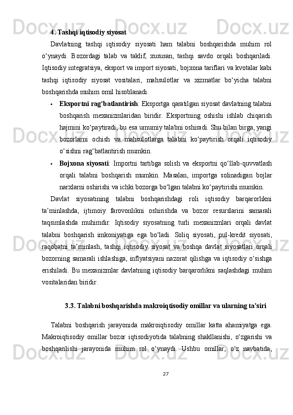 4. Tashqi iqtisodiy siyosat
Davlatning   tashqi   iqtisodiy   siyosati   ham   talabni   boshqarishda   muhim   rol
o‘ynaydi.   Bozordagi   talab   va   taklif,   xususan,   tashqi   savdo   orqali   boshqariladi.
Iqtisodiy integratsiya, eksport va import siyosati, bojxona tariflari va kvotalar kabi
tashqi   iqtisodiy   siyosat   vositalari,   mahsulotlar   va   xizmatlar   bo‘yicha   talabni
boshqarishda muhim omil hisoblanadi.
 Eksportni rag‘batlantirish : Eksportga qaratilgan siyosat davlatning talabni
boshqarish   mexanizmlaridan   biridir.   Eksportning   oshishi   ishlab   chiqarish
hajmini ko‘paytiradi, bu esa umumiy talabni oshiradi. Shu bilan birga, yangi
bozorlarni   ochish   va   mahsulotlarga   talabni   ko‘paytirish   orqali   iqtisodiy
o‘sishni rag‘batlantirish mumkin.
 Bojxona   siyosati :   Importni   tartibga   solish   va   eksportni   qo‘llab-quvvatlash
orqali   talabni   boshqarish   mumkin.   Masalan,   importga   solinadigan   bojlar
narxlarni oshirishi va ichki bozorga bo‘lgan talabni ko‘paytirishi mumkin.
Davlat   siyosatining   talabni   boshqarishdagi   roli   iqtisodiy   barqarorlikni
ta’minlashda,   ijtimoiy   farovonlikni   oshirishda   va   bozor   resurslarini   samarali
taqsimlashda   muhimdir.   Iqtisodiy   siyosatning   turli   mexanizmlari   orqali   davlat
talabni   boshqarish   imkoniyatiga   ega   bo‘ladi.   Soliq   siyosati,   pul-kredit   siyosati,
raqobatni   ta’minlash,   tashqi   iqtisodiy   siyosat   va   boshqa   davlat   siyosatlari   orqali
bozorning  samarali   ishlashiga,  inflyatsiyani   nazorat  qilishga  va  iqtisodiy  o‘sishga
erishiladi.   Bu   mexanizmlar   davlatning   iqtisodiy   barqarorlikni   saqlashdagi   muhim
vositalaridan biridir.
3.3. Talabni boshqarishda makroiqtisodiy omillar va ularning ta’siri
Talabni   boshqarish   jarayonida   makroiqtisodiy   omillar   katta   ahamiyatga   ega.
Makroiqtisodiy   omillar   bozor   iqtisodiyotida   talabning   shakllanishi,   o‘zgarishi   va
boshqarilishi   jarayonida   muhim   rol   o‘ynaydi.   Ushbu   omillar,   o‘z   navbatida,
27 