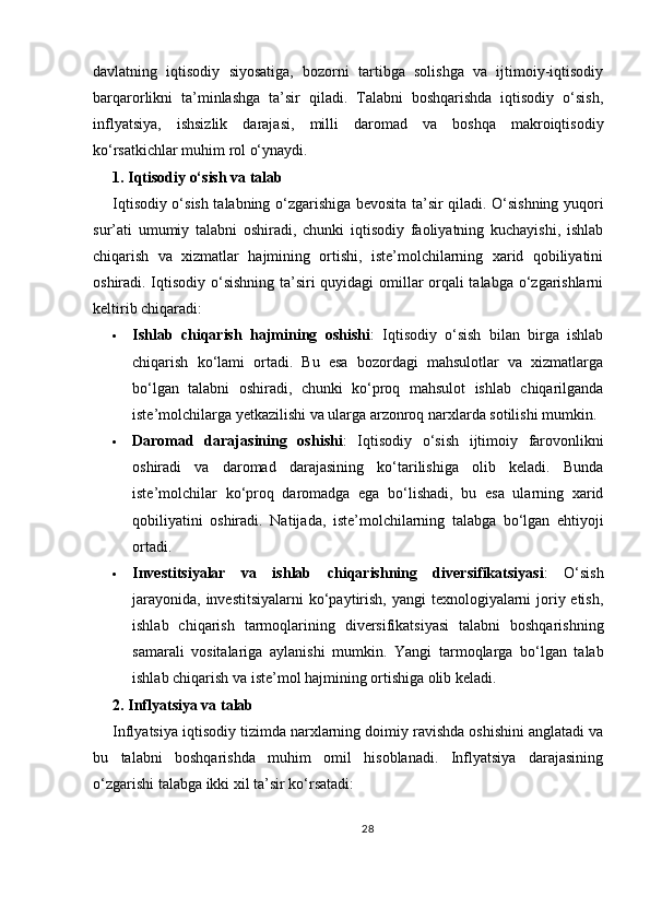 davlatning   iqtisodiy   siyosatiga,   bozorni   tartibga   solishga   va   ijtimoiy-iqtisodiy
barqarorlikni   ta’minlashga   ta’sir   qiladi.   Talabni   boshqarishda   iqtisodiy   o‘sish,
inflyatsiya,   ishsizlik   darajasi,   milli   daromad   va   boshqa   makroiqtisodiy
ko‘rsatkichlar muhim rol o‘ynaydi.
1. Iqtisodiy o‘sish va talab
Iqtisodiy o‘sish talabning o‘zgarishiga bevosita ta’sir qiladi. O‘sishning yuqori
sur’ati   umumiy   talabni   oshiradi,   chunki   iqtisodiy   faoliyatning   kuchayishi,   ishlab
chiqarish   va   xizmatlar   hajmining   ortishi,   iste’molchilarning   xarid   qobiliyatini
oshiradi. Iqtisodiy o‘sishning ta’siri quyidagi omillar orqali talabga o‘zgarishlarni
keltirib chiqaradi:
 Ishlab   chiqarish   hajmining   oshishi :   Iqtisodiy   o‘sish   bilan   birga   ishlab
chiqarish   ko‘lami   ortadi.   Bu   esa   bozordagi   mahsulotlar   va   xizmatlarga
bo‘lgan   talabni   oshiradi,   chunki   ko‘proq   mahsulot   ishlab   chiqarilganda
iste’molchilarga yetkazilishi va ularga arzonroq narxlarda sotilishi mumkin.
 Daromad   darajasining   oshishi :   Iqtisodiy   o‘sish   ijtimoiy   farovonlikni
oshiradi   va   daromad   darajasining   ko‘tarilishiga   olib   keladi.   Bunda
iste’molchilar   ko‘proq   daromadga   ega   bo‘lishadi,   bu   esa   ularning   xarid
qobiliyatini   oshiradi.   Natijada,   iste’molchilarning   talabga   bo‘lgan   ehtiyoji
ortadi.
 Investitsiyalar   va   ishlab   chiqarishning   diversifikatsiyasi :   O‘sish
jarayonida, investitsiyalarni  ko‘paytirish, yangi  texnologiyalarni joriy etish,
ishlab   chiqarish   tarmoqlarining   diversifikatsiyasi   talabni   boshqarishning
samarali   vositalariga   aylanishi   mumkin.   Yangi   tarmoqlarga   bo‘lgan   talab
ishlab chiqarish va iste’mol hajmining ortishiga olib keladi.
2. Inflyatsiya va talab
Inflyatsiya iqtisodiy tizimda narxlarning doimiy ravishda oshishini anglatadi va
bu   talabni   boshqarishda   muhim   omil   hisoblanadi.   Inflyatsiya   darajasining
o‘zgarishi talabga ikki xil ta’sir ko‘rsatadi:
28 