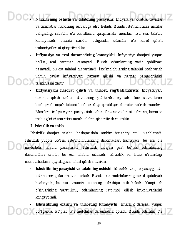  Narxlarning   oshishi   va   talabning   pasayishi :   Inflyatsiya,   odatda,   tovarlar
va   xizmatlar   narxining   oshishiga   olib   keladi.   Bunda   iste’molchilar   narxlar
oshganligi   sababli,   o‘z   xaridlarini   qisqartirishi   mumkin.   Bu   esa,   talabni
kamaytiradi,   chunki   narxlar   oshganda,   odamlar   o‘z   xarid   qilish
imkoniyatlarini qisqartiradilar.
 Inflyatsiya   va   real   daromadning   kamayishi :   Inflyatsiya   darajasi   yuqori
bo‘lsa,   real   daromad   kamayadi.   Bunda   odamlarning   xarid   qobiliyati
pasayadi,   bu   esa   talabni   qisqartiradi.   Iste’molchilarning   talabini   boshqarish
uchun   davlat   inflyatsiyani   nazorat   qilishi   va   narxlar   barqarorligini
ta’minlashi zarur.
 Inflyatsiyani   nazorat   qilish   va   talabni   rag‘batlantirish :   Inflyatsiyani
nazorat   qilish   uchun   davlatning   pul-kredit   siyosati,   foiz   stavkalarini
boshqarish  orqali  talabni   boshqarishga  qaratilgan choralar  ko‘rish  mumkin.
Masalan,   inflyatsiyani   pasaytirish   uchun   foiz   stavkalarini   oshirish,   bozorda
mablag‘ni qisqartirish orqali talabni qisqartirish mumkin.
3. Ishsizlik va talab
Ishsizlik   darajasi   talabni   boshqarishda   muhim   iqtisodiy   omil   hisoblanadi.
Ishsizlik   yuqori   bo‘lsa,   iste’molchilarning   daromadlari   kamayadi,   bu   esa   o‘z
navbatida,   talabni   pasaytiradi.   Ishsizlik   darajasi   past   bo‘lsa,   odamlarning
daromadlari   ortadi,   bu   esa   talabni   oshiradi.   Ishsizlik   va   talab   o‘rtasidagi
munosabatlarni quyidagicha tahlil qilish mumkin:
 Ishsizlikning pasayishi va talabning oshishi : Ishsizlik darajasi pasayganda,
odamlarning   daromadlari   ortadi.   Bunda   iste’molchilarning   xarid   qobiliyati
kuchayadi,   bu   esa   umumiy   talabning   oshishiga   olib   keladi.   Yangi   ish
o‘rinlarining   yaratilishi,   odamlarning   iste’mol   qilish   imkoniyatlarini
kengaytiradi.
 Ishsizlikning   ortishi   va   talabning   kamayishi :   Ishsizlik   darajasi   yuqori
bo‘lganda,   ko‘plab   iste’molchilar   daromadsiz   qoladi.   Bunda   odamlar   o‘z
29 