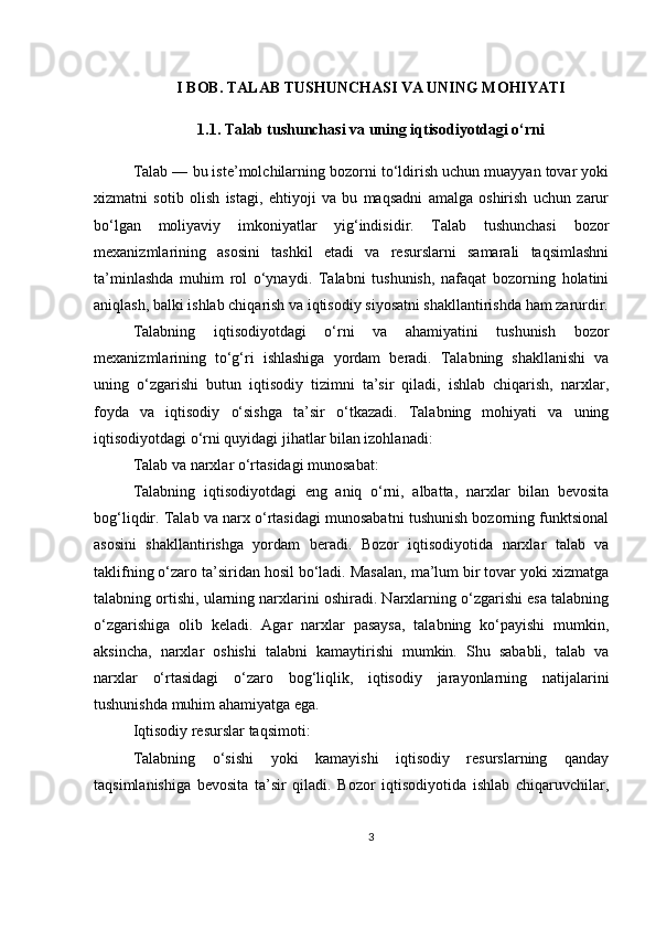 I BOB. TALAB TUSHUNCHASI VA UNING MOHIYATI
1.1. Talab tushunchasi va uning iqtisodiyotdagi o‘rni
Talab — bu iste’molchilarning bozorni to‘ldirish uchun muayyan tovar yoki
xizmatni   sotib   olish   istagi,   ehtiyoji   va   bu   maqsadni   amalga   oshirish   uchun   zarur
bo‘lgan   moliyaviy   imkoniyatlar   yig‘indisidir.   Talab   tushunchasi   bozor
mexanizmlarining   asosini   tashkil   etadi   va   resurslarni   samarali   taqsimlashni
ta’minlashda   muhim   rol   o‘ynaydi.   Talabni   tushunish,   nafaqat   bozorning   holatini
aniqlash, balki ishlab chiqarish va iqtisodiy siyosatni shakllantirishda ham zarurdir.
Talabning   iqtisodiyotdagi   o‘rni   va   ahamiyatini   tushunish   bozor
mexanizmlarining   to‘g‘ri   ishlashiga   yordam   beradi.   Talabning   shakllanishi   va
uning   o‘zgarishi   butun   iqtisodiy   tizimni   ta’sir   qiladi,   ishlab   chiqarish,   narxlar,
foyda   va   iqtisodiy   o‘sishga   ta’sir   o‘tkazadi.   Talabning   mohiyati   va   uning
iqtisodiyotdagi o‘rni quyidagi jihatlar bilan izohlanadi:
Talab va narxlar o‘rtasidagi munosabat:
Talabning   iqtisodiyotdagi   eng   aniq   o‘rni,   albatta,   narxlar   bilan   bevosita
bog‘liqdir. Talab va narx o‘rtasidagi munosabatni tushunish bozorning funktsional
asosini   shakllantirishga   yordam   beradi.   Bozor   iqtisodiyotida   narxlar   talab   va
taklifning o‘zaro ta’siridan hosil bo‘ladi. Masalan, ma’lum bir tovar yoki xizmatga
talabning ortishi, ularning narxlarini oshiradi. Narxlarning o‘zgarishi esa talabning
o‘zgarishiga   olib   keladi.   Agar   narxlar   pasaysa,   talabning   ko‘payishi   mumkin,
aksincha,   narxlar   oshishi   talabni   kamaytirishi   mumkin.   Shu   sababli,   talab   va
narxlar   o‘rtasidagi   o‘zaro   bog‘liqlik,   iqtisodiy   jarayonlarning   natijalarini
tushunishda muhim ahamiyatga ega.
Iqtisodiy resurslar taqsimoti:
Talabning   o‘sishi   yoki   kamayishi   iqtisodiy   resurslarning   qanday
taqsimlanishiga   bevosita   ta’sir   qiladi.   Bozor   iqtisodiyotida   ishlab   chiqaruvchilar,
3 