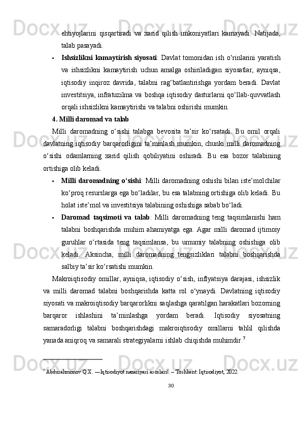ehtiyojlarini   qisqartiradi   va   xarid   qilish   imkoniyatlari   kamayadi.   Natijada,
talab pasayadi.
 Ishsizlikni   kamaytirish  siyosati :   Davlat   tomonidan  ish  o‘rinlarini   yaratish
va   ishsizlikni   kamaytirish   uchun   amalga   oshiriladigan   siyosatlar,   ayniqsa,
iqtisodiy   inqiroz   davrida,   talabni   rag‘batlantirishga   yordam   beradi.   Davlat
investitsiya, infratuzilma va boshqa iqtisodiy dasturlarni  qo‘llab-quvvatlash
orqali ishsizlikni kamaytirishi va talabni oshirishi mumkin.
4. Milli daromad va talab
Milli   daromadning   o‘sishi   talabga   bevosita   ta’sir   ko‘rsatadi.   Bu   omil   orqali
davlatning iqtisodiy  barqarorligini  ta’minlash  mumkin, chunki   milli   daromadning
o‘sishi   odamlarning   xarid   qilish   qobiliyatini   oshiradi.   Bu   esa   bozor   talabining
ortishiga olib keladi.
 Milli daromadning o‘sishi : Milli daromadning oshishi bilan iste’molchilar
ko‘proq resurslarga ega bo‘ladilar, bu esa talabning ortishiga olib keladi. Bu
holat iste’mol va investitsiya talabining oshishiga sabab bo‘ladi.
 Daromad   taqsimoti   va   talab :   Milli   daromadning   teng   taqsimlanishi   ham
talabni   boshqarishda   muhim   ahamiyatga   ega.   Agar   milli   daromad   ijtimoiy
guruhlar   o‘rtasida   teng   taqsimlansa,   bu   umumiy   talabning   oshishiga   olib
keladi.   Aksincha,   milli   daromadning   tengsizliklari   talabni   boshqarishda
salbiy ta’sir ko‘rsatishi mumkin.
Makroiqtisodiy omillar, ayniqsa, iqtisodiy  o‘sish,  inflyatsiya  darajasi,  ishsizlik
va   milli   daromad   talabni   boshqarishda   katta   rol   o‘ynaydi.   Davlatning   iqtisodiy
siyosati va makroiqtisodiy barqarorlikni saqlashga qaratilgan harakatlari bozorning
barqaror   ishlashini   ta’minlashga   yordam   beradi.   Iqtisodiy   siyosatning
samaradorligi   talabni   boshqarishdagi   makroiqtisodiy   omillarni   tahlil   qilishda
yanada aniqroq va samarali strategiyalarni ishlab chiqishda muhimdir. 7
7
  Abdurahmonov Q.X. ―Iqtisodiyot nazariyasi asoslari . – Toshkent: Iqtisodiyot, 2022.‖
30 