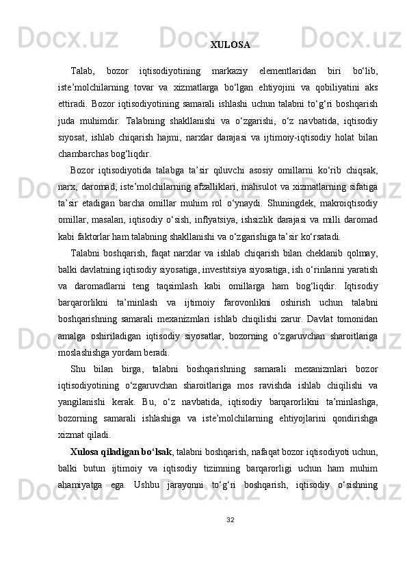 XULOSA
Talab,   bozor   iqtisodiyotining   markaziy   elementlaridan   biri   bo‘lib,
iste’molchilarning   tovar   va   xizmatlarga   bo‘lgan   ehtiyojini   va   qobiliyatini   aks
ettiradi.   Bozor   iqtisodiyotining   samarali   ishlashi   uchun   talabni   to‘g‘ri   boshqarish
juda   muhimdir.   Talabning   shakllanishi   va   o‘zgarishi,   o‘z   navbatida,   iqtisodiy
siyosat,   ishlab   chiqarish   hajmi,   narxlar   darajasi   va   ijtimoiy-iqtisodiy   holat   bilan
chambarchas bog‘liqdir.
Bozor   iqtisodiyotida   talabga   ta’sir   qiluvchi   asosiy   omillarni   ko‘rib   chiqsak,
narx,   daromad,   iste’molchilarning   afzalliklari,   mahsulot   va   xizmatlarning   sifatiga
ta’sir   etadigan   barcha   omillar   muhim   rol   o‘ynaydi.   Shuningdek,   makroiqtisodiy
omillar,   masalan,   iqtisodiy   o‘sish,   inflyatsiya,   ishsizlik   darajasi   va   milli   daromad
kabi faktorlar ham talabning shakllanishi va o‘zgarishiga ta’sir ko‘rsatadi.
Talabni   boshqarish,   faqat   narxlar   va   ishlab   chiqarish   bilan   cheklanib   qolmay,
balki davlatning iqtisodiy siyosatiga, investitsiya siyosatiga, ish o‘rinlarini yaratish
va   daromadlarni   teng   taqsimlash   kabi   omillarga   ham   bog‘liqdir.   Iqtisodiy
barqarorlikni   ta’minlash   va   ijtimoiy   farovonlikni   oshirish   uchun   talabni
boshqarishning   samarali   mexanizmlari   ishlab   chiqilishi   zarur.   Davlat   tomonidan
amalga   oshiriladigan   iqtisodiy   siyosatlar,   bozorning   o‘zgaruvchan   sharoitlariga
moslashishga yordam beradi.
Shu   bilan   birga,   talabni   boshqarishning   samarali   mexanizmlari   bozor
iqtisodiyotining   o‘zgaruvchan   sharoitlariga   mos   ravishda   ishlab   chiqilishi   va
yangilanishi   kerak.   Bu,   o‘z   navbatida,   iqtisodiy   barqarorlikni   ta’minlashga,
bozorning   samarali   ishlashiga   va   iste’molchilarning   ehtiyojlarini   qondirishga
xizmat qiladi.
Xulosa qiladigan bo‘lsak , talabni boshqarish, nafaqat bozor iqtisodiyoti uchun,
balki   butun   ijtimoiy   va   iqtisodiy   tizimning   barqarorligi   uchun   ham   muhim
ahamiyatga   ega.   Ushbu   jarayonni   to‘g‘ri   boshqarish,   iqtisodiy   o‘sishning
32 