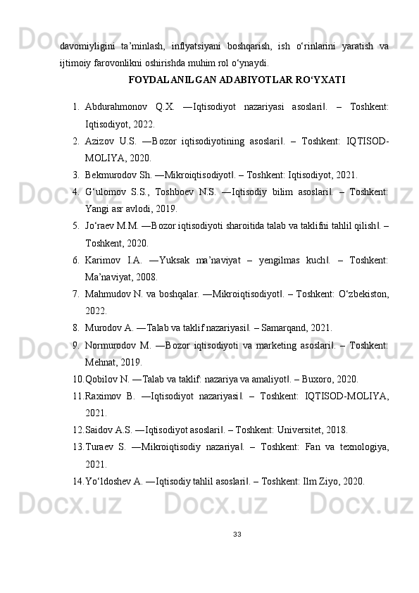 davomiyligini   ta’minlash,   inflyatsiyani   boshqarish,   ish   o‘rinlarini   yaratish   va
ijtimoiy farovonlikni oshirishda muhim rol o‘ynaydi.
FOYDALANILGAN ADABIYOTLAR RO‘YXATI
1. Abdurahmonov   Q.X.   ―Iqtisodiyot   nazariyasi   asoslari .   –   Toshkent:‖
Iqtisodiyot, 2022.
2. Azizov   U.S.   ―Bozor   iqtisodiyotining   asoslari .   –   Toshkent:   IQTISOD-	
‖
MOLIYA, 2020.
3. Bekmurodov Sh. ―Mikroiqtisodiyot . – Toshkent: Iqtisodiyot, 2021.	
‖
4. G‘ulomov   S.S.,   Toshboev   N.S.   ―Iqtisodiy   bilim   asoslari .   –   Toshkent:	
‖
Yangi asr avlodi, 2019.
5. Jo‘raev M.M. ―Bozor iqtisodiyoti sharoitida talab va taklifni tahlil qilish . –	
‖
Toshkent, 2020.
6. Karimov   I.A.   ―Yuksak   ma’naviyat   –   yengilmas   kuch .   –   Toshkent:	
‖
Ma’naviyat, 2008.
7. Mahmudov N. va boshqalar. ―Mikroiqtisodiyot . – Toshkent: O‘zbekiston,	
‖
2022.
8. Murodov A. ―Talab va taklif nazariyasi . – Samarqand, 2021.	
‖
9. Normurodov   M.   ―Bozor   iqtisodiyoti   va   marketing   asoslari .   –   Toshkent:	
‖
Mehnat, 2019.
10. Qobilov N. ―Talab va taklif: nazariya va amaliyot . – Buxoro, 2020.	
‖
11. Raximov   B.   ―Iqtisodiyot   nazariyasi .   –   Toshkent:   IQTISOD-MOLIYA,	
‖
2021.
12. Saidov A.S. ―Iqtisodiyot asoslari . – Toshkent: Universitet, 2018.	
‖
13. Turaev   S.   ―Mikroiqtisodiy   nazariya .   –   Toshkent:   Fan   va   texnologiya,	
‖
2021.
14. Yo‘ldoshev A. ―Iqtisodiy tahlil asoslari . – Toshkent: Ilm Ziyo, 2020.
‖
33 