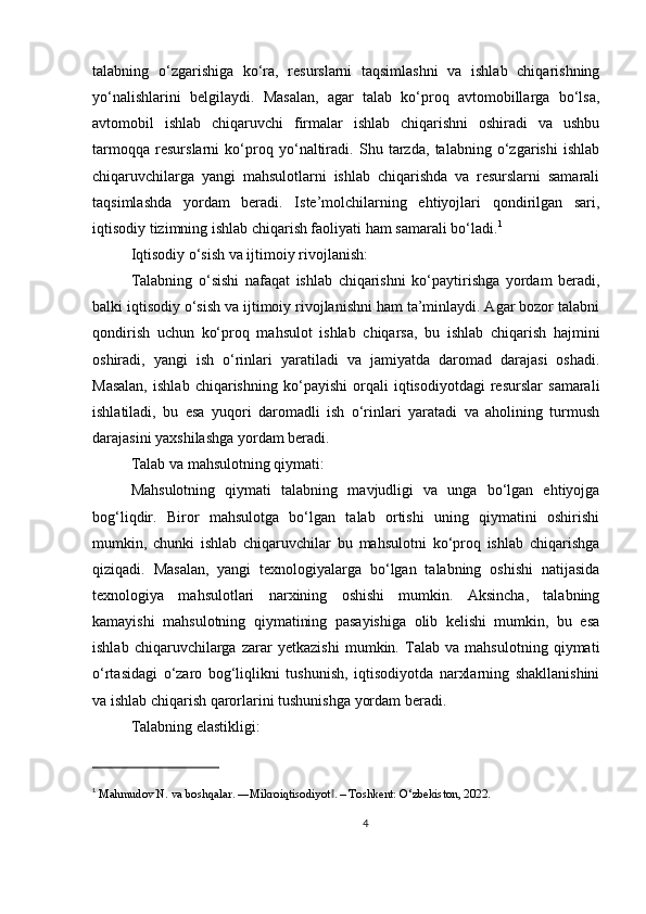 talabning   o‘zgarishiga   ko‘ra,   resurslarni   taqsimlashni   va   ishlab   chiqarishning
yo‘nalishlarini   belgilaydi.   Masalan,   agar   talab   ko‘proq   avtomobillarga   bo‘lsa,
avtomobil   ishlab   chiqaruvchi   firmalar   ishlab   chiqarishni   oshiradi   va   ushbu
tarmoqqa   resurslarni   ko‘proq   yo‘naltiradi.   Shu   tarzda,   talabning   o‘zgarishi   ishlab
chiqaruvchilarga   yangi   mahsulotlarni   ishlab   chiqarishda   va   resurslarni   samarali
taqsimlashda   yordam   beradi.   Iste’molchilarning   ehtiyojlari   qondirilgan   sari,
iqtisodiy tizimning ishlab chiqarish faoliyati ham samarali bo‘ladi. 1
Iqtisodiy o‘sish va ijtimoiy rivojlanish:
Talabning   o‘sishi   nafaqat   ishlab   chiqarishni   ko‘paytirishga   yordam   beradi,
balki iqtisodiy o‘sish va ijtimoiy rivojlanishni ham ta’minlaydi. Agar bozor talabni
qondirish   uchun   ko‘proq   mahsulot   ishlab   chiqarsa,   bu   ishlab   chiqarish   hajmini
oshiradi,   yangi   ish   o‘rinlari   yaratiladi   va   jamiyatda   daromad   darajasi   oshadi.
Masalan,   ishlab   chiqarishning   ko‘payishi   orqali   iqtisodiyotdagi   resurslar   samarali
ishlatiladi,   bu   esa   yuqori   daromadli   ish   o‘rinlari   yaratadi   va   aholining   turmush
darajasini yaxshilashga yordam beradi.
Talab va mahsulotning qiymati:
Mahsulotning   qiymati   talabning   mavjudligi   va   unga   bo‘lgan   ehtiyojga
bog‘liqdir.   Biror   mahsulotga   bo‘lgan   talab   ortishi   uning   qiymatini   oshirishi
mumkin,   chunki   ishlab   chiqaruvchilar   bu   mahsulotni   ko‘proq   ishlab   chiqarishga
qiziqadi.   Masalan,   yangi   texnologiyalarga   bo‘lgan   talabning   oshishi   natijasida
texnologiya   mahsulotlari   narxining   oshishi   mumkin.   Aksincha,   talabning
kamayishi   mahsulotning   qiymatining   pasayishiga   olib   kelishi   mumkin,   bu   esa
ishlab   chiqaruvchilarga   zarar   yetkazishi   mumkin.   Talab   va   mahsulotning   qiymati
o‘rtasidagi   o‘zaro   bog‘liqlikni   tushunish,   iqtisodiyotda   narxlarning   shakllanishini
va ishlab chiqarish qarorlarini tushunishga yordam beradi.
Talabning elastikligi:
1
  Mahmudov N. va boshqalar. ―Mikroiqtisodiyot . – Toshkent: O‘zbekiston, 2022.‖
4 